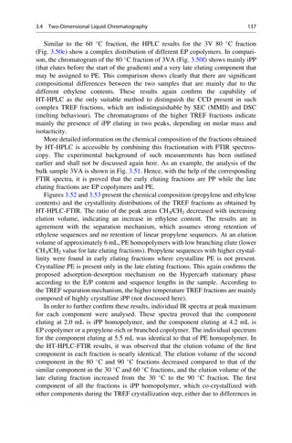Similar to the 60 
C fraction, the HPLC results for the 3V 80 
C fraction
(Fig. 3.50e) show a complex distribution of different EP copolymers. In compari-
son, the chromatogram of the 80 
C fraction of 3VA (Fig. 3.50f) shows mainly iPP
(that elutes before the start of the gradient) and a very late eluting component that
may be assigned to PE. This comparison shows clearly that there are signiﬁcant
compositional differences between the two samples that are mainly due to the
different ethylene contents. These results again conﬁrm the capability of
HT-HPLC as the only suitable method to distinguish the CCD present in such
complex TREF fractions, which are indistinguishable by SEC (MMD) and DSC
(melting behaviour). The chromatograms of the higher TREF fractions indicate
mainly the presence of iPP eluting in two peaks, depending on molar mass and
isotacticity.
More detailed information on the chemical composition of the fractions obtained
by HT-HPLC is accessible by combining this fractionation with FTIR spectros-
copy. The experimental background of such measurements has been outlined
earlier and shall not be discussed again here. As an example, the analysis of the
bulk sample 3VA is shown in Fig. 3.51. Hence, with the help of the corresponding
FTIR spectra, it is proved that the early eluting fractions are PP while the late
eluting fractions are EP copolymers and PE.
Figures 3.52 and 3.53 present the chemical composition (propylene and ethylene
contents) and the crystallinity distributions of the TREF fractions as obtained by
HT-HPLC-FTIR. The ratio of the peak areas CH3/CH2 decreased with increasing
elution volume, indicating an increase in ethylene content. The results are in
agreement with the separation mechanism, which assumes strong retention of
ethylene sequences and no retention of linear propylene sequences. At an elution
volume of approximately 6 mL, PE homopolymers with low branching elute (lower
CH3/CH2 value for late eluting fractions). Propylene sequences with higher crystal-
linity were found in early eluting fractions where crystalline PE is not present.
Crystalline PE is present only in the late eluting fractions. This again conﬁrms the
proposed adsorption-desorption mechanism on the Hypercarb stationary phase
according to the E/P content and sequence lengths in the sample. According to
the TREF separation mechanism, the higher temperature TREF fractions are mainly
composed of highly crystalline iPP (not discussed here).
In order to further conﬁrm these results, individual IR spectra at peak maximum
for each component were analysed. These spectra proved that the component
eluting at 2.0 mL is iPP homopolymer, and the component eluting at 4.2 mL is
EP copolymer or a propylene-rich or branched copolymer. The individual spectrum
for the component eluting at 5.5 mL was identical to that of PE homopolymer. In
the HT-HPLC-FTIR results, it was observed that the elution volume of the ﬁrst
component in each fraction is nearly identical. The elution volume of the second
component in the 80 
C and 90 
C fractions decreased compared to that of the
similar component in the 30 
C and 60 
C fractions, and the elution volume of the
late eluting fraction increased from the 30 
C to the 90 
C fraction. The ﬁrst
component of all the fractions is iPP homopolymer, which co-crystallized with
other components during the TREF crystallization step, either due to differences in
3.4 Two-Dimensional Liquid Chromatography 137
 