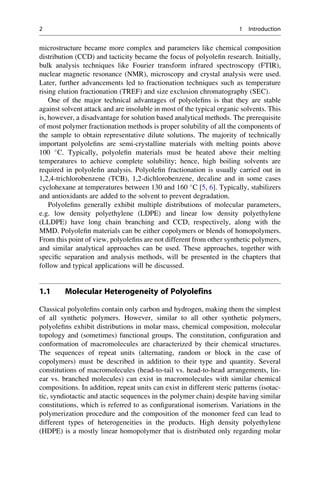 microstructure became more complex and parameters like chemical composition
distribution (CCD) and tacticity became the focus of polyoleﬁn research. Initially,
bulk analysis techniques like Fourier transform infrared spectroscopy (FTIR),
nuclear magnetic resonance (NMR), microscopy and crystal analysis were used.
Later, further advancements led to fractionation techniques such as temperature
rising elution fractionation (TREF) and size exclusion chromatography (SEC).
One of the major technical advantages of polyoleﬁns is that they are stable
against solvent attack and are insoluble in most of the typical organic solvents. This
is, however, a disadvantage for solution based analytical methods. The prerequisite
of most polymer fractionation methods is proper solubility of all the components of
the sample to obtain representative dilute solutions. The majority of technically
important polyoleﬁns are semi-crystalline materials with melting points above
100 
C. Typically, polyoleﬁn materials must be heated above their melting
temperatures to achieve complete solubility; hence, high boiling solvents are
required in polyoleﬁn analysis. Polyoleﬁn fractionation is usually carried out in
1,2,4-trichlorobenzene (TCB), 1,2-dichlorobenzene, decaline and in some cases
cyclohexane at temperatures between 130 and 160 
C [5, 6]. Typically, stabilizers
and antioxidants are added to the solvent to prevent degradation.
Polyoleﬁns generally exhibit multiple distributions of molecular parameters,
e.g. low density polyethylene (LDPE) and linear low density polyethylene
(LLDPE) have long chain branching and CCD, respectively, along with the
MMD. Polyoleﬁn materials can be either copolymers or blends of homopolymers.
From this point of view, polyoleﬁns are not different from other synthetic polymers,
and similar analytical approaches can be used. These approaches, together with
speciﬁc separation and analysis methods, will be presented in the chapters that
follow and typical applications will be discussed.
1.1 Molecular Heterogeneity of Polyolefins
Classical polyoleﬁns contain only carbon and hydrogen, making them the simplest
of all synthetic polymers. However, similar to all other synthetic polymers,
polyoleﬁns exhibit distributions in molar mass, chemical composition, molecular
topology and (sometimes) functional groups. The constitution, conﬁguration and
conformation of macromolecules are characterized by their chemical structures.
The sequences of repeat units (alternating, random or block in the case of
copolymers) must be described in addition to their type and quantity. Several
constitutions of macromolecules (head-to-tail vs. head-to-head arrangements, lin-
ear vs. branched molecules) can exist in macromolecules with similar chemical
compositions. In addition, repeat units can exist in different steric patterns (isotac-
tic, syndiotactic and atactic sequences in the polymer chain) despite having similar
constitutions, which is referred to as conﬁgurational isomerism. Variations in the
polymerization procedure and the composition of the monomer feed can lead to
different types of heterogeneities in the products. High density polyethylene
(HDPE) is a mostly linear homopolymer that is distributed only regarding molar
2 1 Introduction
 