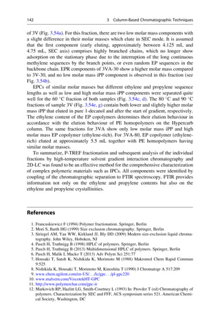 of 3V (Fig. 3.54a). For this fraction, there are two low molar mass components with
a slight difference in their molar masses which elute in SEC mode. It is assumed
that the ﬁrst component (early eluting, approximately between 4.125 mL and
4.75 mL, SEC axis) comprises highly branched chains, which no longer show
adsorption on the stationary phase due to the interruption of the long continuous
methylene sequences by the branch points, or even random EP sequences in the
backbone chain. EPR components of 3VA-30 show a higher molar mass compared
to 3V-30, and no low molar mass iPP component is observed in this fraction (see
Fig. 3.54b).
EPCs of similar molar masses but different ethylene and propylene sequence
lengths as well as low and high molar mass iPP components were separated quite
well for the 60 
C fraction of both samples (Fig. 3.54c, d). The 80 
C and 90 
C
fractions of sample 3V (Fig. 3.54e, g) contain both lower and slightly higher molar
mass iPP that eluted in pure 1-decanol and after the start of gradient, respectively.
The ethylene content of the EP copolymers determines their elution behaviour in
accordance with the elution behaviour of PE homopolymers on the Hypercarb
column. The same fractions for 3VA show only low molar mass iPP and high
molar mass EP copolymer (ethylene-rich). For 3VA-80, EP copolymer (ethylene-
rich) eluted at approximately 5.5 mL together with PE homopolymers having
similar molar masses.
To summarize, P-TREF fractionation and subsequent analysis of the individual
fractions by high-temperature solvent gradient interaction chromatography and
2D-LC was found to be an effective method for the comprehensive characterization
of complex polymeric materials such as IPCs. All components were identiﬁed by
coupling of the chromatographic separation to FTIR spectroscopy. FTIR provides
information not only on the ethylene and propylene contents but also on the
ethylene and propylene crystallinities.
References
1. Francuskiewicz F (1994) Polymer fractionation. Springer, Berlin
2. Mori S, Barth HG (1999) Size exclusion chromatography. Springer, Berlin
3. Striegel AM, Yau WW, Kirkland JJ, Bly DD (2009) Modern size-exclusion liquid chroma-
tography. John Wiley, Hoboken, NJ
4. Pasch H, Trathnigg B (1998) HPLC of polymers. Springer, Berlin
5. Pasch H, Trathnigg B (2013) Multidimensional HPLC of polymers. Springer, Berlin
6. Pasch H, Malik I, Macko T (2013) Adv Polym Sci 251:77
7. Housaki T, Satoh K, Nishikida K, Morimoto M (1988) Makromol Chem Rapid Commun
9:525
8. Nishikida K, Housaki T, Morimoto M, Kinoshita T (1990) J Chromatogr A 517:209
9. www.chem.agilent.com/en-US/. . ./lc/gpc. . ./pl-gpc220
10. www.malvern.com/ViscotekHT-GPC
11. http://www.polymerchar.com/gpc-ir
12. Markovich RP, Hazlitt LG, Smith-Courtney L (1993) In: Provder T (ed) Chromatography of
polymers. Characterization by SEC and FFF, ACS symposium series 521. American Chemi-
cal Society, Washington, DC
142 3 Column-Based Chromatographic Techniques
 
