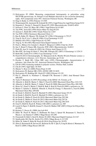 13. DesLauriers PJ (2004) Measuring compositional heterogeneity in polyoleﬁns using
SEC/FTIR spectroscopy. In: Striegel A (ed) Multiple detection in size exclusion chromatog-
raphy. ACS symposium series 893. American Chemical Society, Washington, DC
14. Pang S, Rudin A (1992) Polymer 33:1949
15. Wintermantel M, Antonietti M, Schmidt M (1993) J Appl Polym Sci Appl Polym Symp 52:91
16. Degoulet C, Nicolai T, Durand D, Busnel JP (1995) Macromolecules 28:6819–6824
17. Jackson C, Chen YJ, Mays JW (1996) J Appl Polym Sci 61:865
18. Yau WW, Arora KS (1994) Polym Mater Sci Eng 69:210
19. Jackson C, Barth HG (1994) Trends Polym Sci 2:203
20. Yau WW (1990) Chemtracts-Macromol Chem 1:1
21. Rao B, Balke ST, Mourey TH, Schunk TC (1996) J Chromatogr A 755:27
22. Ying Q, Xie P, Liu Y, Qian R (1986) J Liq Chromatogr 9:1233
23. Ibhadon AO (1991) J Appl Polym Sci 42:1887
24. Ying Q, Ye M (1985) Macromol Chem Rapid Commun 6:105
25. Pasti L, Melucci D, Contado C, Dondi F, Mingozzi I (2002) J Sep Sci 25:69
26. Sun T, Brant P, Chance RR, Graessley WW (2001) Macromolecules 34:6812
27. Parth M, Aust N, Lederer K (2003) Int J Polym Anal Charact 8:175
28. Mes EPC, De Jonge H, Klein T, Welz RR, Gillespie DT (2007) J Chromatogr A 1154:31
29. Barth HG, Carlin FJ Jr (1984) J Liq Chromatogr 7:1717
30. Pasch H (2012) Chromatography. In: Matyjaszewski K, Moeller M (eds) Polymer science: a
comprehensive reference, vol 2. Elsevier, Amsterdam, pp 33–64
31. Provder T, Barth HG, Urban MW (eds) (1995) Chromatographic characterization of
polymers. Adv Chem Ser 247. American Chemical Society, Washington, DC
32. Chu B (1995) Scattering methods in polymer science. Prentice Hall, London
33. Chu B (1997) Appl Optic 36:7645
34. Dhenin V, Rose LJ (2000) Polym Prepr 41:285
35. DesLauriers PJ, Battiste DR (1995) ANTEC-SPE 53:3639
36. DesLauriers PJ, Rohlﬁng DC, Hsieh ET (2002) Polymer 43:159
37. Piel C, Albrecht A, Neubauer C, Klampﬂ CW, Reussner J (2001) Anal Bioanal Chem
400:2607
38. Tackx P, Bremmers S (1997) Proceedings of the ISPAC-10, Toronto, p 42
39. Albrecht A, Bru¨ll R, Macko T, Malz F, Pasch H (2009) Macromol Chem Phys 210:1319
40. Albrecht A, Bru¨ll R, Macko T, Sinha P, Pasch H (2008) Macromol Chem Phys 209:1909
41. Heinz LC, Graef S, Macko T, Bru¨ll R, Balk S, Keul H, Pasch H (2005) e-polymers no. 54
42. Macko T, Schulze U, Bru¨ll R, Albrecht A, Pasch H, Fonagy T, Haeussler L, Ivan B (2008)
Macromol Chem Phys 209:404
43. de Goede S, Bru¨ll R, Pasch H, Marshall N (2003) Macromol Symp 193:35
44. de Goede S, Bru¨ll R, Pasch H, Marshall N (2004) e-polymers no. 012
45. de Goede E, Mallon P, Pasch H (2010) Macromol Mater Eng 295:366
46. de Goede E, Mallon P, Pasch H (2012) Macromol Mater Eng 297:26
47. de Goede E, Mallon P, Pasch H (2011) Macromol Mater Eng 296:1018
48. Graef S, Bru¨ll R, Pasch H, Wahner UM (2003) e-polymers no. 005
49. Luruli N, Pipers T, Bru¨ll R, Grumel V, Pasch H, Mathot VBF (2007) J Polym Sci Polym Phys
45:2956
50. Kearney T, Dwyer JL (2008) Am Lab 40:8
51. Hiller W, Pasch H, Macko T, Hoffmann M, Ganz J, Spraul M, Braumann U, Streck R,
Mason J, van Damme F (2006) J Magn Reson 183:290
52. Frauenrath H, Balk S, Keul H, Ho¨cker H (2001) Macromol Rapid Commun 22:1147
53. Smallcombe SH, Patt SL, Keifer PA (1995) J Magn Reson A 117:295
54. Hiller W, Sinha P, Hehn M, Pasch H (2014) Prog Polym Sci 39:979
55. Zhou Z, Kuemmerle R, Stevens JC, Redwine D, He Y, Qiu X, Cong R, Klosin J, Montanez N,
Roof G (2009) J Magn Reson 200:328
References 143
 