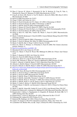 56. Zhou Z, Stevens JC, Klosin J, Kuemmerle R, Qiu X, Redwine D, Cong R, Taha A,
Winniford B, Chauvel P, Montanez N (2009) Macromolecules 42:2291
57. Cong R, de Groot AW, Parrott A, Yau W, Hazlitt L, Brown R, Miller MD, Zhou Z (2011)
Macromolecules 44:3062
58. Berek D (2000) Prog Polym Sci 25:873
59. Chang T (2003) Adv Polym Sci 163:1
60. Macko T, Pasch H, Kazakevich YV, Fadeev AY (2003) J Chromatogr A 988:69
61. Macko T, Pasch H, Denayer JF (2003) J Chromatogr A 1002:55
62. Macko T, Bru¨ll R, Pasch H (2003) Chromatographia 57:S39
63. Macko T, Denayer JF, Pasch H, Baron GV (2003) J Sep Sci 26:1569
64. Macko T, Denayer JF, Pasch H, Pan L, Li J, Raphael A (2004) Chromatographia 59:461
65. Macko T, Pasch H, Denayer JF (2005) J Sep Sci 28:59
66. Wang X, Rusa CC, Hunt MA, Tonelli AE, Macko T, Pasch H (2005) Macromolecules
38:12040
67. Macko T, Bru¨ll R, Brinkmann C, Pasch H (2009) J Autom Methods Manag Chem ID 357026
(electronic journal)
68. Macko T, Pasch H, Bru¨ll R (2006) J Chromatogr A 1115:81
69. Macko T, Pasch H, Milonjic SK, Hiller W (2006) Chromatographia 64:183
70. Macko T, Bru¨ll R, Zhu Y, Wang Y (2010) J Sep Sci 33:3446
71. Heinz LC, Macko T, Williams A, O’Donohue S, Pasch H (2006) The Column (electronic
journal), February 13
72. http://www.polymerchar.com/SGIC_2D
73. Monrabal B (2013) Adv Polym Sci 257:203
74. Heinz LC, Macko T, Pasch H, Weiser MS, Mu¨lhaupt R (2006) Int J Polym Anal Charact
11:47
75. Macko T, Hunkeler D (2003) Adv Polym Sci 163:61
76. Heinz LC, Pasch H (2005) Polymer 46:12040
77. Albrecht A, Heinz LC, Lilge D, Pasch H (2007) Macromol Symp 257:46
78. Weiser MS, Thomann Y, Heinz LC, Pasch H, Mu¨lhaupt R (2006) Polymer 47:4505
79. Dolle V, Albrecht A, Bru¨ll R, Macko T (2011) Macromol Chem Phys 212:959
80. Albrecht A, Bru¨ll R, Macko T, Pasch H (2007) Macromolecules 40:5545
81. Pasch H, Albrecht A, Bru¨ll R, Macko T, Hiller W (2009) Macromol Symp 282:71
82. http://www.interscience.be/promotiesites/hypersil/topics/promotiesites/hypersil/nieuws/
hypercarb_technical.pdf
83. Gilbert MT, Knox JH, Kaur B (1982) Chromatographia 16:138
84. Macko T, Pasch H, Wang Y (2009) Macromol Symp 282:93
85. Macko T, Pasch H (2009) Macromolecules 42:6063
86. Macko T, Bru¨ll R, Wang Y (2009) Polym Prepr 50:228
87. Macko T, Bru¨ll R, Alamo RG, Thomann Y, Grumel V (2009) Polymer 50:5443
88. Macko T, Bru¨ll R, Wang Y, Thomann Y (2009) The Column (electronic journal) 4:15
89. Macko T, Bru¨ll R, Wang Y, Coto B, Suarez I (2011) J App Polym Sci 122:3211
90. Macko T, Cutillo F, Bussico V, Bru¨ll R (2010) Macromol Symp 298:182
91. Chitta R, Macko T, Bru¨ll R, van Doremaele G, Heinz LC (2011) J Polym Sci Polym Chem
49:1840
92. Macko T, Bru¨ll R, Alamo RG, Stadler FJ, Losio S (2011) Anal Bioanal Chem 399:1547
93. Buback M, Wittkowski L, Lehmann SA, Ma¨hling FO (1999) Macromol Chem Phys 200:1935
94. Kisparissidis C, Baltsas A, Papadopoulos S, Congalidis JP, Richards JR, Kelly MB, Ye Y
(2005) Ind Eng Chem Res 44:2592
95. Kisparissidis C, Verros G, MacGregor JF (1993) J Macromol Sci Rev C33:437
96. Findenegg GH, Liphard M (1987) Carbon 25:119
97. Baukema PR, Hopﬁnger AJ (1982) J Polym Sci Polym Phys Ed 20:399
98. Lipatov YS, Sergeeva LM (1974) Adsorption of polymers. Wiley, New York, NY
99. Lochmu¨ller CH, Moebus MA, Liu QC, Jung C, Elomaa M (1996) J Chromatogr Sci 34:69
144 3 Column-Based Chromatographic Techniques
 