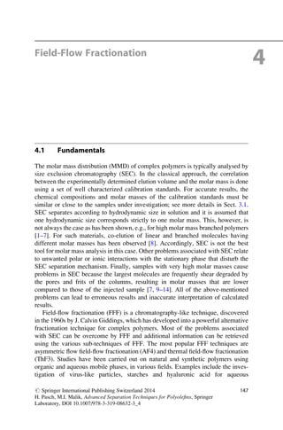 Field-Flow Fractionation
4
4.1 Fundamentals
The molar mass distribution (MMD) of complex polymers is typically analysed by
size exclusion chromatography (SEC). In the classical approach, the correlation
between the experimentally determined elution volume and the molar mass is done
using a set of well characterized calibration standards. For accurate results, the
chemical compositions and molar masses of the calibration standards must be
similar or close to the samples under investigation; see more details in Sect. 3.1.
SEC separates according to hydrodynamic size in solution and it is assumed that
one hydrodynamic size corresponds strictly to one molar mass. This, however, is
not always the case as has been shown, e.g., for high molar mass branched polymers
[1–7]. For such materials, co-elution of linear and branched molecules having
different molar masses has been observed [8]. Accordingly, SEC is not the best
tool for molar mass analysis in this case. Other problems associated with SEC relate
to unwanted polar or ionic interactions with the stationary phase that disturb the
SEC separation mechanism. Finally, samples with very high molar masses cause
problems in SEC because the largest molecules are frequently shear degraded by
the pores and frits of the columns, resulting in molar masses that are lower
compared to those of the injected sample [7, 9–14]. All of the above-mentioned
problems can lead to erroneous results and inaccurate interpretation of calculated
results.
Field-ﬂow fractionation (FFF) is a chromatography-like technique, discovered
in the 1960s by J. Calvin Giddings, which has developed into a powerful alternative
fractionation technique for complex polymers. Most of the problems associated
with SEC can be overcome by FFF and additional information can be retrieved
using the various sub-techniques of FFF. The most popular FFF techniques are
asymmetric ﬂow ﬁeld-ﬂow fractionation (AF4) and thermal ﬁeld-ﬂow fractionation
(ThF3). Studies have been carried out on natural and synthetic polymers using
organic and aqueous mobile phases, in various ﬁelds. Examples include the inves-
tigation of virus-like particles, starches and hyaluronic acid for aqueous
# Springer International Publishing Switzerland 2014
H. Pasch, M.I. Malik, Advanced Separation Techniques for Polyoleﬁns, Springer
Laboratory, DOI 10.1007/978-3-319-08632-3_4
147
 