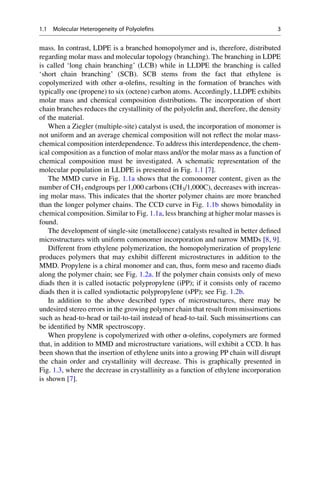 mass. In contrast, LDPE is a branched homopolymer and is, therefore, distributed
regarding molar mass and molecular topology (branching). The branching in LDPE
is called ‘long chain branching’ (LCB) while in LLDPE the branching is called
‘short chain branching’ (SCB). SCB stems from the fact that ethylene is
copolymerized with other α-oleﬁns, resulting in the formation of branches with
typically one (propene) to six (octene) carbon atoms. Accordingly, LLDPE exhibits
molar mass and chemical composition distributions. The incorporation of short
chain branches reduces the crystallinity of the polyoleﬁn and, therefore, the density
of the material.
When a Ziegler (multiple-site) catalyst is used, the incorporation of monomer is
not uniform and an average chemical composition will not reﬂect the molar mass-
chemical composition interdependence. To address this interdependence, the chem-
ical composition as a function of molar mass and/or the molar mass as a function of
chemical composition must be investigated. A schematic representation of the
molecular population in LLDPE is presented in Fig. 1.1 [7].
The MMD curve in Fig. 1.1a shows that the comonomer content, given as the
number of CH3 endgroups per 1,000 carbons (CH3/1,000C), decreases with increas-
ing molar mass. This indicates that the shorter polymer chains are more branched
than the longer polymer chains. The CCD curve in Fig. 1.1b shows bimodality in
chemical composition. Similar to Fig. 1.1a, less branching at higher molar masses is
found.
The development of single-site (metallocene) catalysts resulted in better deﬁned
microstructures with uniform comonomer incorporation and narrow MMDs [8, 9].
Different from ethylene polymerization, the homopolymerization of propylene
produces polymers that may exhibit different microstructures in addition to the
MMD. Propylene is a chiral monomer and can, thus, form meso and racemo diads
along the polymer chain; see Fig. 1.2a. If the polymer chain consists only of meso
diads then it is called isotactic polypropylene (iPP); if it consists only of racemo
diads then it is called syndiotactic polypropylene (sPP); see Fig. 1.2b.
In addition to the above described types of microstructures, there may be
undesired stereo errors in the growing polymer chain that result from missinsertions
such as head-to-head or tail-to-tail instead of head-to-tail. Such missinsertions can
be identiﬁed by NMR spectroscopy.
When propylene is copolymerized with other α-oleﬁns, copolymers are formed
that, in addition to MMD and microstructure variations, will exhibit a CCD. It has
been shown that the insertion of ethylene units into a growing PP chain will disrupt
the chain order and crystallinity will decrease. This is graphically presented in
Fig. 1.3, where the decrease in crystallinity as a function of ethylene incorporation
is shown [7].
1.1 Molecular Heterogeneity of Polyolefins 3
 
