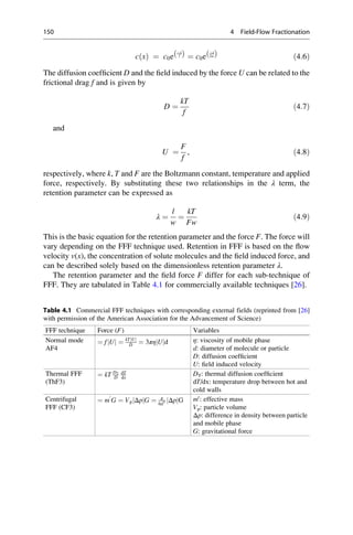 c xð Þ ¼ c0e
Àx
lð Þ ¼ c0e
Àx
λwð Þ ð4:6Þ
The diffusion coefﬁcient D and the ﬁeld induced by the force U can be related to the
frictional drag f and is given by
D ¼
kT
f
ð4:7Þ
and
U ¼
F
f
, ð4:8Þ
respectively, where k, T and F are the Boltzmann constant, temperature and applied
force, respectively. By substituting these two relationships in the λ term, the
retention parameter can be expressed as
λ ¼
l
w
¼
kT
Fw
ð4:9Þ
This is the basic equation for the retention parameter and the force F. The force will
vary depending on the FFF technique used. Retention in FFF is based on the ﬂow
velocity v(x), the concentration of solute molecules and the ﬁeld induced force, and
can be described solely based on the dimensionless retention parameter λ.
The retention parameter and the ﬁeld force F differ for each sub-technique of
FFF. They are tabulated in Table 4.1 for commercially available techniques [26].
Table 4.1 Commercial FFF techniques with corresponding external fields (reprinted from [26]
with permission of the American Association for the Advancement of Science)
FFF technique Force (F) Variables
Normal mode
AF4
¼ f Uj j ¼ kT Uj j
D ¼ 3πη Uj jd η: viscosity of mobile phase
d: diameter of molecule or particle
D: diffusion coefﬁcient
U: ﬁeld induced velocity
Thermal FFF
(ThF3)
¼ kT DT
D
dT
dx
DT: thermal diffusion coefﬁcient
dT/dx: temperature drop between hot and
cold walls
Centrifugal
FFF (CF3)
¼ m
0
G ¼ Vp Δpj jG ¼ π
6d3 Δpj jG m0
: effective mass
Vp: particle volume
Δp: difference in density between particle
and mobile phase
G: gravitational force
150 4 Field-Flow Fractionation
 