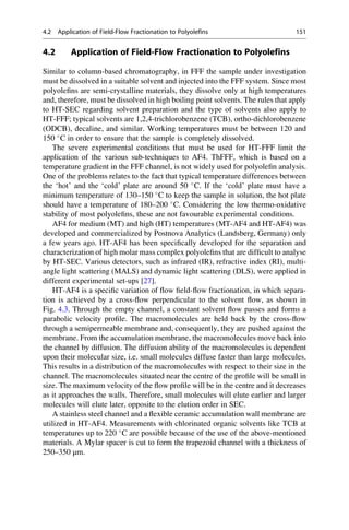 4.2 Application of Field-Flow Fractionation to Polyolefins
Similar to column-based chromatography, in FFF the sample under investigation
must be dissolved in a suitable solvent and injected into the FFF system. Since most
polyoleﬁns are semi-crystalline materials, they dissolve only at high temperatures
and, therefore, must be dissolved in high boiling point solvents. The rules that apply
to HT-SEC regarding solvent preparation and the type of solvents also apply to
HT-FFF; typical solvents are 1,2,4-trichlorobenzene (TCB), ortho-dichlorobenzene
(ODCB), decaline, and similar. Working temperatures must be between 120 and
150 
C in order to ensure that the sample is completely dissolved.
The severe experimental conditions that must be used for HT-FFF limit the
application of the various sub-techniques to AF4. ThFFF, which is based on a
temperature gradient in the FFF channel, is not widely used for polyoleﬁn analysis.
One of the problems relates to the fact that typical temperature differences between
the ‘hot’ and the ‘cold’ plate are around 50 
C. If the ‘cold’ plate must have a
minimum temperature of 130–150 
C to keep the sample in solution, the hot plate
should have a temperature of 180–200 
C. Considering the low thermo-oxidative
stability of most polyoleﬁns, these are not favourable experimental conditions.
AF4 for medium (MT) and high (HT) temperatures (MT-AF4 and HT-AF4) was
developed and commercialized by Postnova Analytics (Landsberg, Germany) only
a few years ago. HT-AF4 has been speciﬁcally developed for the separation and
characterization of high molar mass complex polyoleﬁns that are difﬁcult to analyse
by HT-SEC. Various detectors, such as infrared (IR), refractive index (RI), multi-
angle light scattering (MALS) and dynamic light scattering (DLS), were applied in
different experimental set-ups [27].
HT-AF4 is a speciﬁc variation of ﬂow ﬁeld-ﬂow fractionation, in which separa-
tion is achieved by a cross-ﬂow perpendicular to the solvent ﬂow, as shown in
Fig. 4.3. Through the empty channel, a constant solvent ﬂow passes and forms a
parabolic velocity proﬁle. The macromolecules are held back by the cross-ﬂow
through a semipermeable membrane and, consequently, they are pushed against the
membrane. From the accumulation membrane, the macromolecules move back into
the channel by diffusion. The diffusion ability of the macromolecules is dependent
upon their molecular size, i.e. small molecules diffuse faster than large molecules.
This results in a distribution of the macromolecules with respect to their size in the
channel. The macromolecules situated near the centre of the proﬁle will be small in
size. The maximum velocity of the ﬂow proﬁle will be in the centre and it decreases
as it approaches the walls. Therefore, small molecules will elute earlier and larger
molecules will elute later, opposite to the elution order in SEC.
A stainless steel channel and a ﬂexible ceramic accumulation wall membrane are
utilized in HT-AF4. Measurements with chlorinated organic solvents like TCB at
temperatures up to 220 
C are possible because of the use of the above-mentioned
materials. A Mylar spacer is cut to form the trapezoid channel with a thickness of
250–350 μm.
4.2 Application of Field-Flow Fractionation to Polyolefins 151
 
