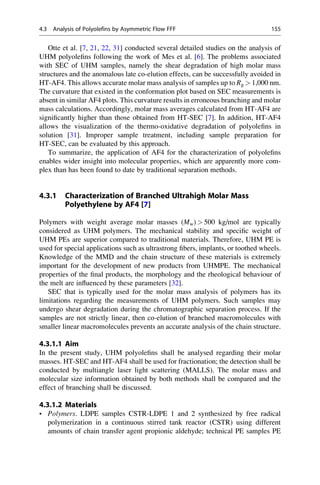 Otte et al. [7, 21, 22, 31] conducted several detailed studies on the analysis of
UHM polyoleﬁns following the work of Mes et al. [6]. The problems associated
with SEC of UHM samples, namely the shear degradation of high molar mass
structures and the anomalous late co-elution effects, can be successfully avoided in
HT-AF4. This allows accurate molar mass analysis of samples up to Rg  1,000 nm.
The curvature that existed in the conformation plot based on SEC measurements is
absent in similar AF4 plots. This curvature results in erroneous branching and molar
mass calculations. Accordingly, molar mass averages calculated from HT-AF4 are
signiﬁcantly higher than those obtained from HT-SEC [7]. In addition, HT-AF4
allows the visualization of the thermo-oxidative degradation of polyoleﬁns in
solution [31]. Improper sample treatment, including sample preparation for
HT-SEC, can be evaluated by this approach.
To summarize, the application of AF4 for the characterization of polyoleﬁns
enables wider insight into molecular properties, which are apparently more com-
plex than has been found to date by traditional separation methods.
4.3.1 Characterization of Branched Ultrahigh Molar Mass
Polyethylene by AF4 [7]
Polymers with weight average molar masses (Mw)  500 kg/mol are typically
considered as UHM polymers. The mechanical stability and speciﬁc weight of
UHM PEs are superior compared to traditional materials. Therefore, UHM PE is
used for special applications such as ultrastrong ﬁbers, implants, or toothed wheels.
Knowledge of the MMD and the chain structure of these materials is extremely
important for the development of new products from UHMPE. The mechanical
properties of the ﬁnal products, the morphology and the rheological behaviour of
the melt are inﬂuenced by these parameters [32].
SEC that is typically used for the molar mass analysis of polymers has its
limitations regarding the measurements of UHM polymers. Such samples may
undergo shear degradation during the chromatographic separation process. If the
samples are not strictly linear, then co-elution of branched macromolecules with
smaller linear macromolecules prevents an accurate analysis of the chain structure.
4.3.1.1 Aim
In the present study, UHM polyoleﬁns shall be analysed regarding their molar
masses. HT-SEC and HT-AF4 shall be used for fractionation; the detection shall be
conducted by multiangle laser light scattering (MALLS). The molar mass and
molecular size information obtained by both methods shall be compared and the
effect of branching shall be discussed.
4.3.1.2 Materials
• Polymers. LDPE samples CSTR-LDPE 1 and 2 synthesized by free radical
polymerization in a continuous stirred tank reactor (CSTR) using different
amounts of chain transfer agent propionic aldehyde; technical PE samples PE
4.3 Analysis of Polyolefins by Asymmetric Flow FFF 155
 
