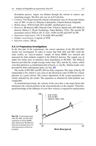 dissolution process. Argon was ﬂushed through the solvent to remove any
remaining oxygen. The ﬂow rate was set at 0.5 mL/min.
• Columns. Two PLgel mixed B columns with particle sizes of 10 μm and column
sizes of 300 Â 8 mm i.d. (Polymer Laboratories, Church Stretton, England).
• Mobile phase. TCB for both AF4 and SEC, distilled prior to use.
• Detectors. IR detector (IR4, Polymer Char, Valencia, Spain) and a HT-MALLS
detector (Heleos 2, Wyatt Technology, Santa Barbara, USA). The speciﬁc RI
increments used in TCB at 145 
C were—0.091 for PE and 0.097 for PP.
• Separation temperature. 145 
C for both AF4 and SEC.
• Sample concentration. 2 mg/mL in TCB.
• Injection volume. 200 μL.
4.3.1.4 Preparatory Investigations
In the ﬁrst part of the experiments, the correct operation of the HT-AF4-SEC
system was investigated. In order to ensure that both AF4 and SEC yield the
same results, an ‘easy-to-analyse’ sample of linear HDPE was selected and
measured by both methods coupled to the MALLS detector. The sample was of
rather low molar mass to minimize shear degradation in HT-SEC. The MALLS
detector provided the weight-average molar mass (Mw) and the Rg values, which
were then plotted as a conformation plot of log Rg vs. log Mw. Similar results were
provided by both conformation plots; see Fig. 4.8.
The results of HT-SEC and HT-AF4 are fully congruent. The slope of the Rg–M
relationship is 0.6, which is very close to the theoretical value (0.588) for a linear
polymer in a good solvent. The correct adjustment of the system parameters is
clearly indicated by the results. The separation as obtained by both methods was
comparable.
As mentioned previously, the velocity of the cross ﬂow is the major factor that
determines the vertical position of the macromolecules in the channel. Therefore,
good knowledge of the inﬂuence of cross-ﬂow velocity is required for optimization
Fig. 4.8 Conformation plot
from HT-SEC and HT-AF4
separation of linear HDPE,
data obtained by IR-MALLS
detection (reprinted from [7]
with permission of Elsevier
Limited)
4.3 Analysis of Polyolefins by Asymmetric Flow FFF 157
 