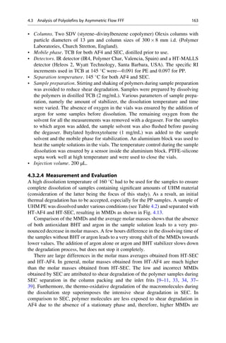 • Columns. Two SDV (styrene–divinylbenzene copolymer) Olexis columns with
particle diameters of 13 μm and column sizes of 300 Â 8 mm i.d. (Polymer
Laboratories, Church Stretton, England).
• Mobile phase. TCB for both AF4 and SEC, distilled prior to use.
• Detectors. IR detector (IR4, Polymer Char, Valencia, Spain) and a HT-MALLS
detector (Heleos 2, Wyatt Technology, Santa Barbara, USA). The speciﬁc RI
increments used in TCB at 145 
C were—0.091 for PE and 0.097 for PP.
• Separation temperature. 145 
C for both AF4 and SEC.
• Sample preparation. Stirring and shaking of polymers during sample preparation
was avoided to reduce shear degradation. Samples were prepared by dissolving
the polymers in distilled TCB (2 mg/mL). Various parameters of sample prepa-
ration, namely the amount of stabilizer, the dissolution temperature and time
were varied. The absence of oxygen in the vials was ensured by the addition of
argon for some samples before dissolution. The remaining oxygen from the
solvent for all the measurements was removed with a degasser. For the samples
to which argon was added, the sample solvent was also ﬂushed before passing
the degasser. Butylated hydroxytoluene (1 mg/mL) was added to the sample
solvent and the mobile phase for stabilization. An aluminium block was used to
heat the sample solutions in the vials. The temperature control during the sample
dissolution was ensured by a sensor inside the aluminium block. PTFE-silicone
septa work well at high temperature and were used to close the vials.
• Injection volume. 200 μL.
4.3.2.4 Measurement and Evaluation
A high dissolution temperature of 160 
C had to be used for the samples to ensure
complete dissolution of samples containing signiﬁcant amounts of UHM material
(consideration of the latter being the focus of this study). As a result, an initial
thermal degradation has to be accepted, especially for the PP samples. A sample of
UHM PE was dissolved under various conditions (see Table 4.2) and separated with
HT-AF4 and HT-SEC, resulting in MMDs as shown in Fig. 4.13.
Comparison of the MMDs and the average molar masses shows that the absence
of both antioxidant BHT and argon in the sample solution leads to a very pro-
nounced decrease in molar masses. A few hours difference in the dissolving time of
the samples without BHT or argon leads to a very strong shift of the MMDs towards
lower values. The addition of argon alone or argon and BHT stabilizer slows down
the degradation process, but does not stop it completely.
There are large differences in the molar mass averages obtained from HT-SEC
and HT-AF4. In general, molar masses obtained from HT-AF4 are much higher
than the molar masses obtained from HT-SEC. The low and incorrect MMDs
obtained by SEC are attributed to shear degradation of the polymer samples during
SEC separation in the column packing and the inlet frits [9–11, 33, 34, 37–
39]. Furthermore, the thermo-oxidative degradation of the macromolecules during
the dissolution step superimposes the intensive shear degradation in SEC. In
comparison to SEC, polymer molecules are less exposed to shear degradation in
AF4 due to the absence of a stationary phase and, therefore, higher MMDs are
4.3 Analysis of Polyolefins by Asymmetric Flow FFF 163
 