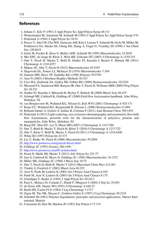 References
1. Johann C, Kilz P (1991) J Appl Polym Sci Appl Polym Symp 48:111
2. Wintermantel M, Antonietti M, Schmidt M (1993) J Appl Polym Sci Appl Polym Symp 5:91
3. Podzimek S (1994) J Appl Polym Sci 54:91
4. Percec V, Ahn CH, Cho WD, Jamieson AM, Kim J, Leman T, Schmidt M, Gerle M, Mo¨ller M,
Prokhorova SA, Sheiko SS, Cheng SD, Zhang A, Ungar G, Yeardley DJ (1998) J Am Chem
Soc 120:8619
5. Gerle M, Fischer K, Roos S, Muller AHE, Schmidt M (1999) Macromolecules 32:2629
6. Mes EPC, de Jonge H, Klein T, Welz RR, Gillespie DT (2007) J Chromatogr A 1154:319
7. Otte T, Pasch H, Macko T, Bru¨ll R, Stadler FJ, Kaschta J, Becker F, Buback MJ (2011)
Chromatogr A 1218:4257
8. Makan AC, Otte T, Pasch H (2012) Macromolecules 45:5247
9. Slagowski EL, Fetters LJ, McIntyre D (1974) Macromolecules 7:394
10. Zammit MD, Davis TP, Suddaby KG (1998) Polymer 39:5789
11. Aust N (2003) J Biochem Biophys Methods 56:323
12. Cave RA, Seabrook SA, Gidley MJ, Gilbert RG (2009) Biomacromolecules 10:2245
13. Messaud FA, Sanderson RD, Runyon JR, Otte T, Pasch H, Williams SKR (2009) Prog Polym
Sci 34:351
14. Stadler FJ, Kaschta J, Mu¨nstedt H, Becker F, Buback M (2009) Rheol Acta 48:479
15. Schimpf ME, Caldwell K, Giddings JC (2000) Field ﬂow fractionation handbook. John Wiley,
Hoboken, NJ
16. van Bruijnsvoort M, Wahlund KG, Nilsson G, Kok WTJ (2001) Chromatogr A 925:171
17. Rojas CC, Wahlund KG, Bergenstahl B, Nilsson L (2008) Biomacromolecules 9:1684
18. Rolland-Sabate´ A, Guilois S, Jaillais B, Colonna P (2011) Anal Bioanal Chem 399:1493
19. Podzimek S (2011) Light scattering, size exclusion chromatography and asymmetric ﬂow ﬁeld
ﬂow fractionation: powerful tools for the characterization of polymers, proteins and
nanoparticles. John Wiley, Hoboken, NJ
20. Bang DY, Shin DY, Lee S, Moon MH (2007) J Chromatogr A 1147:200
21. Otte T, Bru¨ll R, Macko T, Pasch H, Klein T (2010) J Chromatogr A 1217:722
22. Otte T, Klein T, Bru¨ll R, Macko T, Pasch H (2011) J Chromatogr A 1218:4240
23. White RJ (1997) Polym Int 43:373
24. Liu Y, Radke W, Pasch H (2006) Macromolecules 39:2004
25. http://www.postnova.com/general-theory.html
26. Giddings JC (1993) Science 260:1456
27. http://www.postnova.com/fff-systems.html
28. Pasch H, Malik MI, Macko T (2013) Adv Polym Sci 251:77
29. Gao S, Caldwell D, Myers N, Giddings JC (1985) Macromolecules 18:1272
30. Miller ME, Giddings JC (1998) J Micro Sep 10:75
31. Otte T, Pasch H, Bru¨ll R, Macko T (2011) Macromol Chem Phys 212:401
32. Trinkle S, Friedrich C (2001) Rheol Acta 40:322
33. Aust N, Parth M, Lederer K (2001) Int J Polym Anal Charact 6:245
34. Parth M, Aust N, Lederer K (2003) Int J Polym Anal Charact 8:175
35. Grinshpun V, Rudin A (1985) J Appl Polym Sci 30:2413
36. Pasti L, Melucci D, Contado C, Dondi F, Mingozzi I (2002) J Sep Sci 25:691
37. de Groot AW, Hamre WJ (1993) J Chromatogr A 648:33
38. Barth HG, Carlin FJ Jr (1984) J Liq Chromatogr 7:1717
39. Zigon M, The NK, Shuyao C, Grubisic-Gallot Z (1997) J Liq Chromatogr 20:2155
40. Schnabel M (1981) Polymer degradation: principles and practical applications. Hanser Inter-
national, Munich
41. Constantin D, Hert M, Machon JP (1981) Eur Polym J 17:115
172 4 Field-Flow Fractionation
 