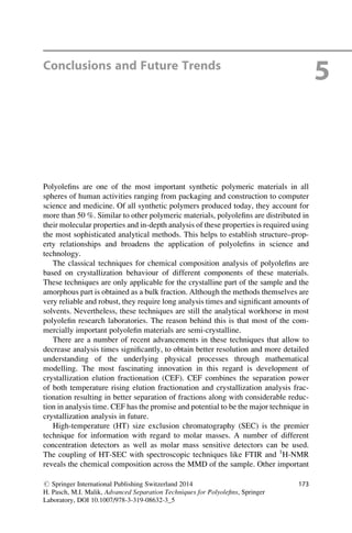 Conclusions and Future Trends
5
Polyoleﬁns are one of the most important synthetic polymeric materials in all
spheres of human activities ranging from packaging and construction to computer
science and medicine. Of all synthetic polymers produced today, they account for
more than 50 %. Similar to other polymeric materials, polyoleﬁns are distributed in
their molecular properties and in-depth analysis of these properties is required using
the most sophisticated analytical methods. This helps to establish structure–prop-
erty relationships and broadens the application of polyoleﬁns in science and
technology.
The classical techniques for chemical composition analysis of polyoleﬁns are
based on crystallization behaviour of different components of these materials.
These techniques are only applicable for the crystalline part of the sample and the
amorphous part is obtained as a bulk fraction. Although the methods themselves are
very reliable and robust, they require long analysis times and signiﬁcant amounts of
solvents. Nevertheless, these techniques are still the analytical workhorse in most
polyoleﬁn research laboratories. The reason behind this is that most of the com-
mercially important polyoleﬁn materials are semi-crystalline.
There are a number of recent advancements in these techniques that allow to
decrease analysis times signiﬁcantly, to obtain better resolution and more detailed
understanding of the underlying physical processes through mathematical
modelling. The most fascinating innovation in this regard is development of
crystallization elution fractionation (CEF). CEF combines the separation power
of both temperature rising elution fractionation and crystallization analysis frac-
tionation resulting in better separation of fractions along with considerable reduc-
tion in analysis time. CEF has the promise and potential to be the major technique in
crystallization analysis in future.
High-temperature (HT) size exclusion chromatography (SEC) is the premier
technique for information with regard to molar masses. A number of different
concentration detectors as well as molar mass sensitive detectors can be used.
The coupling of HT-SEC with spectroscopic techniques like FTIR and 1
H-NMR
reveals the chemical composition across the MMD of the sample. Other important
# Springer International Publishing Switzerland 2014
H. Pasch, M.I. Malik, Advanced Separation Techniques for Polyoleﬁns, Springer
Laboratory, DOI 10.1007/978-3-319-08632-3_5
173
 