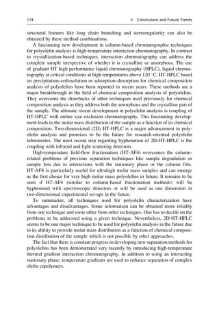 structural features like long chain branching and stereoregularity can also be
obtained by these method combinations.
A fascinating new development in column-based chromatographic techniques
for polyoleﬁn analysis is high-temperature interaction chromatography. In contrast
to crystallization-based techniques, interaction chromatography can address the
complete sample irrespective of whether it is crystalline or amorphous. The use
of gradient HT high performance liquid chromatography (HPLC), liquid chroma-
tography at critical conditions at high temperatures above 120 
C, HT-HPLC based
on precipitation–redissolution or adsorption–desorption for chemical composition
analysis of polyoleﬁns have been reported in recent years. These methods are a
major breakthrough in the ﬁeld of chemical composition analysis of polyoleﬁns.
They overcome the drawbacks of other techniques used previously for chemical
composition analysis as they address both the amorphous and the crystalline part of
the sample. The ultimate recent development in polyoleﬁn analysis is coupling of
HT-HPLC with online size exclusion chromatography. This fascinating develop-
ment leads to the molar mass distribution of the sample as a function of its chemical
composition. Two-dimensional (2D) HT-HPLC is a major advancement in poly-
oleﬁn analysis and promises to be the future for research-oriented polyoleﬁn
laboratories. The most recent step regarding hyphenation of 2D-HT-HPLC is the
coupling with infrared and light scattering detectors.
High-temperature ﬁeld-ﬂow fractionation (HT-AF4) overcomes the column-
related problems of previous separation techniques like sample degradation or
sample loss due to interactions with the stationary phase or the column frits.
HT-AF4 is particularly useful for ultrahigh molar mass samples and can emerge
as the ﬁrst choice for very high molar mass polyoleﬁns in future. It remains to be
seen if HT-AF4 (similar to column-based fractionation methods) will be
hyphenated with spectroscopic detectors or will be used as one dimension in
two-dimensional experimental set-ups in the future.
To summarize, all techniques used for polyoleﬁn characterization have
advantages and disadvantages. Some information can be obtained more reliably
from one technique and some other from other techniques. One has to decide on the
problems to be addressed using a given technique. Nevertheless, 2D-HT-HPLC
seems to be one major technique to be used for polyoleﬁn analysis in the future due
to its ability to provide molar mass distribution as a function of chemical composi-
tion distribution of the sample which is not possible by other approaches.
The fact that there is constant progress in developing new separation methods for
polyoleﬁns has been demonstrated very recently by introducing high-temperature
thermal gradient interaction chromatography. In addition to using an interacting
stationary phase, temperature gradients are used to enhance separation of complex
oleﬁn copolymers.
174 5 Conclusions and Future Trends
 