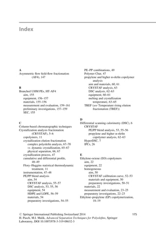 Index
A
Asymmetric ﬂow ﬁeld-ﬂow fractionation
(AF4), 147
B
Branched UHM PEs, HT-AF4
aim, 155
equipment, 156–157
materials, 155–156
measurement and evaluation, 159–161
preliminary investigations, 157–159
SEC, 155
C
Column-based chromatographic techniques
Crystallization analysis fractionation
(CRYSTAF), 5–6
copolymers, 11
crystallization elution fractionation
complex polyoleﬁn analysis, 67–70
vs. dynamic crystallization, 65–67
physical separation, 66, 67
crystallization process, 47
cumulative and differential proﬁle,
48–49
Flory–Huggins statistical thermodynamic
treatment, 11
instrumentation, 47–48
PE/PP blend analysis
aim, 54
CRYSTAF analysis, 55–57
DSC analysis, 53, 55, 56
equipment, 54
HDPE and LDPE, 56–59
materials, 54
preparatory investigations, 54–55
PE–PP combinations, 49
Polymer Char, 47
propylene and higher α-oleﬁn copolymer
analysis
aim and materials, 60, 61
CRYSTAF analysis, 63
DSC analysis, 62–63
equipment, 60–61
melting and crystallization
temperature, 63–65
TREF (see Temperature rising elution
fractionation (TREF))
D
Differential scanning calorimetry (DSC), 6
CRYSTAF
PE/PP blend analysis, 53, 55–56
propylene and higher α-oleﬁn
copolymer analysis, 62–63
HyperDSC, 7
IPCs, 26
E
Ethylene-octene (EO) copolymers
aim, 22
equipment, 22
homogeneous
aim, 50
CRYSTAF calibration curve, 52–53
materials and equipment, 50
preparatory investigations, 50–51
materials, 22
measurement and evaluation, 23–25
preparatory investigations, 22–23
Ethylene–propylene (EP) copolymerization,
18–19
# Springer International Publishing Switzerland 2014
H. Pasch, M.I. Malik, Advanced Separation Techniques for Polyoleﬁns, Springer
Laboratory, DOI 10.1007/978-3-319-08632-3
175
 