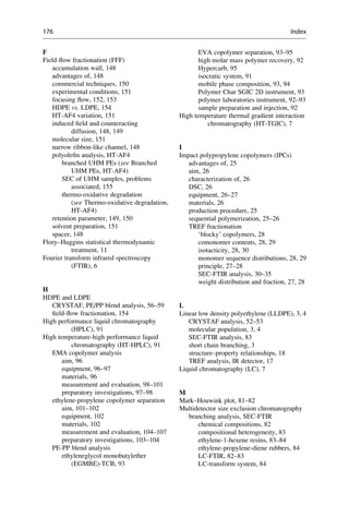 F
Field-ﬂow fractionation (FFF)
accumulation wall, 148
advantages of, 148
commercial techniques, 150
experimental conditions, 151
focusing ﬂow, 152, 153
HDPE vs. LDPE, 154
HT-AF4 variation, 151
induced ﬁeld and counteracting
diffusion, 148, 149
molecular size, 151
narrow ribbon-like channel, 148
polyoleﬁn analysis, HT-AF4
branched UHM PEs (see Branched
UHM PEs, HT-AF4)
SEC of UHM samples, problems
associated, 155
thermo-oxidative degradation
(see Thermo-oxidative degradation,
HT-AF4)
retention parameter, 149, 150
solvent preparation, 151
spacer, 148
Flory–Huggins statistical thermodynamic
treatment, 11
Fourier transform infrared spectroscopy
(FTIR), 6
H
HDPE and LDPE
CRYSTAF, PE/PP blend analysis, 56–59
ﬁeld-ﬂow fractionation, 154
High performance liquid chromatography
(HPLC), 91
High temperature-high performance liquid
chromatography (HT-HPLC), 91
EMA copolymer analysis
aim, 96
equipment, 96–97
materials, 96
measurement and evaluation, 98–101
preparatory investigations, 97–98
ethylene-propylene copolymer separation
aim, 101–102
equipment, 102
materials, 102
measurement and evaluation, 104–107
preparatory investigations, 103–104
PE-PP blend analysis
ethyleneglycol monobutylether
(EGMBE)-TCB, 93
EVA copolymer separation, 93–95
high molar mass polymer recovery, 92
Hypercarb, 95
isocratic system, 91
mobile phase composition, 93, 94
Polymer Char SGIC 2D instrument, 93
polymer laboratories instrument, 92–93
sample preparation and injection, 92
High temperature thermal gradient interaction
chromatography (HT-TGIC), 7
I
Impact polypropylene copolymers (IPCs)
advantages of, 25
aim, 26
characterization of, 26
DSC, 26
equipment, 26–27
materials, 26
production procedure, 25
sequential polymerization, 25–26
TREF fractionation
‘blocky’ copolymers, 28
comonomer contents, 28, 29
isotacticity, 28, 30
monomer sequence distributions, 28, 29
principle, 27–28
SEC-FTIR analysis, 30–35
weight distribution and fraction, 27, 28
L
Linear low density polyethylene (LLDPE), 3, 4
CRYSTAF analysis, 52–53
molecular population, 3, 4
SEC-FTIR analysis, 83
short chain branching, 3
structure–property relationships, 18
TREF analysis, IR detector, 17
Liquid chromatography (LC), 7
M
Mark–Houwink plot, 81–82
Multidetector size exclusion chromatography
branching analysis, SEC-FTIR
chemical compositions, 82
compositional heterogeneity, 83
ethylene-1-hexene resins, 83–84
ethylene-propylene-diene rubbers, 84
LC-FTIR, 82–83
LC-transform system, 84
176 Index
 