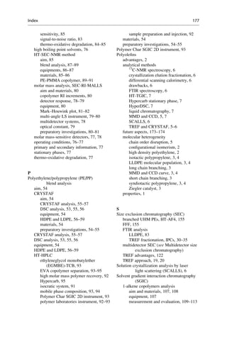 sensitivity, 85
signal-to-noise ratio, 83
thermo-oxidative degradation, 84–85
high boiling point solvents, 76
HT-SEC-NMR method
aim, 85
blend analysis, 87–89
equipments, 86–87
materials, 85–86
PE-PMMA copolymer, 89–91
molar mass analysis, SEC-RI-MALLS
aim and materials, 80
copolymer RI increments, 80
detector response, 78–79
equipment, 80
Mark–Houwink plot, 81–82
multi-angle LS instrument, 79–80
multidetector systems, 78
optical constant, 79
preparatory investigations, 80–81
molar mass-sensitive detectors, 77, 78
operating conditions, 76–77
primary and secondary information, 77
stationary phases, 77
thermo-oxidative degradation, 77
P
Polyethylene/polypropylene (PE/PP)
blend analysis
aim, 54
CRYSTAF
aim, 54
CRYSTAF analysis, 55–57
DSC analysis, 53, 55, 56
equipment, 54
HDPE and LDPE, 56–59
materials, 54
preparatory investigations, 54–55
CRYSTAF analysis, 55–57
DSC analysis, 53, 55, 56
equipment, 54
HDPE and LDPE, 56–59
HT-HPLC
ethyleneglycol monobutylether
(EGMBE)-TCB, 93
EVA copolymer separation, 93–95
high molar mass polymer recovery, 92
Hypercarb, 95
isocratic system, 91
mobile phase composition, 93, 94
Polymer Char SGIC 2D instrument, 93
polymer laboratories instrument, 92–93
sample preparation and injection, 92
materials, 54
preparatory investigations, 54–55
Polymer Char SGIC 2D instrument, 93
Polyoleﬁns
advantages, 2
analytical methods
13
C-NMR spectroscopy, 6
crystallization elution fractionation, 6
differential scanning calorimetry, 6
drawbacks, 6
FTIR spectroscopy, 6
HT-TGIC, 7
Hypercarb stationary phase, 7
HyperDSC, 7
liquid chromatography, 7
MMD and CCD, 5, 7
SCALLS, 6
TREF and CRYSTAF, 5–6
future aspects, 173–174
molecular heterogeneity
chain order disruption, 5
conﬁgurational isomerism, 2
high density polyethylene, 2
isotactic polypropylene, 3, 4
LLDPE molecular population, 3, 4
long chain branching, 3
MMD and CCD curve, 3, 4
short chain branching, 3
syndiotactic polypropylene, 3, 4
Ziegler catalyst, 3
properties, 1
S
Size exclusion chromatography (SEC)
branched UHM PEs, HT-AF4, 155
FFF, 155
FTIR analysis
LLDPE, 83
TREF fractionation, IPCs, 30–35
multidetector SEC (see Multidetector size
exclusion chromatography)
TREF advantages, 122
TREF approach, 19, 20
Solution crystallization analysis by laser
light scattering (SCALLS), 6
Solvent gradient interaction chromatography
(SGIC)
1-alkene copolymers analysis
aim and materials, 107, 108
equipment, 107
measurement and evaluation, 109–113
Index 177
 