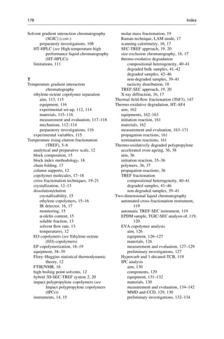 Solvent gradient interaction chromatography
(SGIC) (cont.)
preparatory investigations, 108
HT-HPLC (see High temperature-high
performance liquid chromatography
(HT-HPLC))
limitations, 111
T
Temperature gradient interaction
chromatography
ethylene-octene copolymer separation
aim, 113, 115
equipment, 116
experimental set-up, 112, 114
materials, 115–116
measurement and evaluation, 117–118
mechanism, 112–114
preparatory investigations, 116
experimental variables, 115
Temperature rising elution fractionation
(TREF), 5–6
analytical and preparative scale, 12
block composition, 15
block index methodology, 18
chain folding, 17
column supports, 12
copolymer molecules, 17–18
cross-fractionation techniques, 19–21
crystallization, 12–13
dissolution/elution
crystallizability, 15
ethylene copolymers, 15–16
IR detector, 16, 17
monitoring, 15
α-oleﬁn content, 15
soluble fraction, 13
solvent ﬂow rate, 13
temperatures, 12
EO copolymers (see Ethylene-octene
(EO) copolymers)
EP copolymerization, 18–19
equipment, 38–39
Flory–Huggins statistical thermodynamic
theory, 12
FTIR/NMR, 16
high boiling point solvents, 12
hybrid 3D-SEC-TREF system 2, 20
impact polypropylene copolymers (see
Impact polypropylene copolymers
(IPCs))
instruments, 14, 15
molar mass fractionation, 19
Raman technique, LAM mode, 17
scanning calorimetry, 16, 17
SEC-TREF approach, 19, 20
size exclusion chromatography, 16, 17
thermo-oxidative degradation
compositional heterogeneity, 40–41
degraded bulk samples, 41–42
degraded samples, 42–46
non-degraded samples, 39–41
tacticity distribution, 18
TREF-SEC approach, 19, 20
X-ray diffraction, 16, 17
Thermal ﬁeld-ﬂow fractionation (ThF3), 147
Thermo-oxidative degradation, HT-AF4
aim, 162
equipments, 162–163
initiation reaction, 161
materials, 162
measurement and evaluation, 163–171
propagation reactions, 161
termination reactions, 161
Thermo-oxidatively degraded polypropylene
accelerated oven ageing, 36, 38
aim, 36
initiation reaction, 35–36
polymers, 36, 37
propagation reactions, 36
TREF fractionation
compositional heterogeneity, 40–41
degraded samples, 41–46
non-degraded samples, 39–41
Two-dimensional liquid chromatography
automated cross-fractionation instrument,
119
automatic TREF-SEC instrument, 119
EPDM sample, TGIC-SEC analysis of, 119,
120
EVA copolymer analysis
aim, 126
equipment, 126–127
materials, 126
measurement and evaluation, 127–129
preliminary investigations, 127
Hypercarb and 1-decanol-TCB, 119
IPC analysis
aim, 130
components, 129
equipment, 131–132
materials, 130
measurement and evaluation, 134–142
MMD and CCD, 129, 130
preliminary investigations, 132–134
178 Index
 
