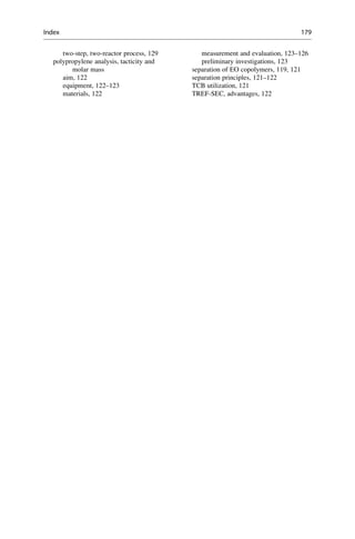 two-step, two-reactor process, 129
polypropylene analysis, tacticity and
molar mass
aim, 122
equipment, 122–123
materials, 122
measurement and evaluation, 123–126
preliminary investigations, 123
separation of EO copolymers, 119, 121
separation principles, 121–122
TCB utilization, 121
TREF-SEC, advantages, 122
Index 179
 