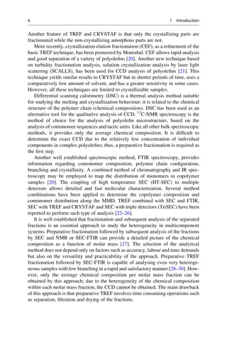 Another feature of TREF and CRYSTAF is that only the crystallizing parts are
fractionated while the non-crystallizing amorphous parts are not.
More recently, crystallization elution fractionation (CEF), as a reﬁnement of the
basic TREF technique, has been pioneered by Monrabal. CEF allows rapid analysis
and good separation of a variety of polyoleﬁns [20]. Another new technique based
on turbidity fractionation analysis, solution crystallization analysis by laser light
scattering (SCALLS), has been used for CCD analysis of polyoleﬁns [21]. This
technique yields similar results to CRYSTAF but in shorter periods of time, uses a
comparatively low amount of solvent, and has a greater sensitivity in some cases.
However, all these techniques are limited to crystallizable samples.
Differential scanning calorimetry (DSC) is a thermal analysis method suitable
for studying the melting and crystallization behaviour; it is related to the chemical
structure of the polymer chain (chemical composition). DSC has been used as an
alternative tool for the qualitative analysis of CCD. 13
C-NMR spectroscopy is the
method of choice for the analysis of polyoleﬁn microstructure, based on the
analysis of comonomer sequences and tactic units. Like all other bulk spectroscopic
methods, it provides only the average chemical composition. It is difﬁcult to
determine the exact CCD due to the relatively low concentration of individual
components in complex polyoleﬁns; thus, a preparative fractionation is required as
the ﬁrst step.
Another well established spectroscopic method, FTIR spectroscopy, provides
information regarding comonomer composition, polymer chain conﬁguration,
branching and crystallinity. A combined method of chromatography and IR spec-
troscopy may be employed to map the distribution of monomers in copolymer
samples [20]. The coupling of high temperature SEC (HT-SEC) to multiple
detectors allows detailed and fast molecular characterization. Several method
combinations have been applied to determine the copolymer composition and
comonomer distribution along the MMD. TREF combined with SEC and FTIR,
SEC with TREF and CRYSTAF and SEC with triple detectors (TriSEC) have been
reported to perform such type of analysis [22–26].
It is well established that fractionation and subsequent analysis of the separated
fractions is an essential approach to study the heterogeneity in multicomponent
systems. Preparative fractionation followed by subsequent analysis of the fractions
by SEC and NMR or SEC-FTIR can provide a detailed picture of the chemical
composition as a function of molar mass [27]. The selection of the analytical
method does not depend only on factors such as accuracy, labour and time demands
but also on the versatility and practicability of the approach. Preparative TREF
fractionation followed by SEC-FTIR is capable of analysing even very heteroge-
neous samples with low branching in a rapid and satisfactory manner [28–30]. How-
ever, only the average chemical composition per molar mass fraction can be
obtained by this approach; due to the heterogeneity of the chemical composition
within each molar mass fraction, the CCD cannot be obtained. The main drawback
of this approach is that preparative TREF involves time consuming operations such
as separation, ﬁltration and drying of the fractions.
6 1 Introduction
 