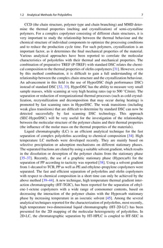 CCD (the chain structure, polymer type and chain branching) and MMD deter-
mine the thermal properties (melting and crystallization) of semi-crystalline
polymers. For a complex copolymer consisting of different chain structures, it is
very important to study the relationship between the thermal behaviour and the
chemical structure of individual components to optimize the processing conditions
and to reduce the production cycle time. For such polymers, crystallization is an
important factor, as it determines the ﬁnal mechanical properties of the material.
Various analytical approaches have been reported to correlate the molecular
characteristics of polyoleﬁns with their thermal and mechanical properties. The
combination of preparative TREF (P-TREF) with standard DSC relates the chemi-
cal composition to the thermal properties of oleﬁn copolymers [31]. However, even
by this method combination, it is difﬁcult to gain a full understanding of the
relationship between the complex chain structure and the crystallization behaviour.
An advancement in this ﬁeld is the use of HyperDSC (high performance DSC)
instead of standard DSC [32, 33]. HyperDSC has the ability to measure very small
sample masses, while scanning at very high heating rates (up to 500 
C/min). The
separation or reduction of reorganizational thermal processes (such as cold crystal-
lization, recrystallization and decomposition that may occur during heating) is
promoted by fast scanning rates in HyperDSC. The weak transitions (including
weak glass transitions) that are difﬁcult to determine by standard DSC can now be
detected successfully by fast scanning DSC technology. This approach
(SEC-HyperDSC) will be very useful for the investigation of the relationships
between the molecular structure of the polymer chains and their thermal properties
(the inﬂuence of the molar mass on the thermal properties of the materials).
Liquid chromatography (LC) is an efﬁcient analytical technique for the fast
separation of complex polyoleﬁns according to chemical composition [34]. High
temperature LC methods were developed recently. They are mainly based on
selective precipitation or adsorption mechanisms on different stationary phases.
The separated fractions are eluted by using a suitable solvent gradient, which results
in the dissolution or desorption of the polymer chains from the stationary phase
[35–37]. Recently, the use of a graphitic stationary phase (Hypercarb) for the
separation of PP according to tacticity was reported [38]. Using a solvent gradient
from 1-decanol to TCB, PP as well as PE and ethylene–propylene copolymers were
separated. The fast and efﬁcient separation of polyoleﬁns and oleﬁn copolymers
with respect to chemical composition in a short time can only be achieved by the
above method [39–44]. A new technique, high temperature thermal gradient inter-
action chromatography (HT-TGIC), has been reported for the separation of ethyl-
ene-1-octene copolymers with a wide range of comonomer contents, based on
decreasing the interaction of the polymer chains with the Hypercarb stationary
phase by increasing temperature in an isocratic solvent [45]. Among the several
analytical techniques reported for the characterization of polyoleﬁns, most recently,
high temperature two-dimensional liquid chromatography (HT-2D-LC) has been
presented for the 2D mapping of the molecular heterogeneity of polyoleﬁns. In
2D-LC, the chromatographic separation by HT-HPLC is coupled to HT-SEC in
1.2 Analytical Methods for Polyolefins 7
 