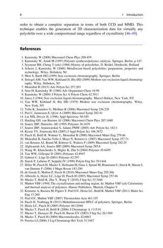 order to obtain a complete separation in terms of both CCD and MMD. This
technique enables the generation of 2D characterization data for virtually any
polyoleﬁn over a wide compositional range regardless of crystallinity [46–49].
References
1. Kaminsky W (2008) Macromol Chem Phys 209:459
2. Kaminsky W, Arndt M (1997) Polymer synthesis/polymer catalysis. Springer, Berlin, p 143
3. Seymour RB, Cheng T (eds) (1986) History of polyoleﬁns. D. Reidel, Dordrecht, Holland
4. Scheirs J, Kaminsky W (2000) Metallocene-based polyoleﬁns: preparation, properties and
technology. Wiley, Hoboken, NJ
5. Mori S, Barth HG (1999) Size exclusion chromatography. Springer, Berlin
6. Striegel AM, Yau WW, Kirkland JJ, Bly DD (2009) Modern size-exclusion liquid chromatog-
raphy. Wiley, Hoboken, NJ
7. Monrabal B (2013) Adv Polym Sci 257:203
8. Sinn H, Kaminsky W (1980) Adv Organomet Chem 18:99
9. Kaminsky W (2004) J Polym Sci A Polym Chem 42:3911
10. Janca J (1984) Size exclusion liquid chromatography. Marcel Dekker, New York, NY
11. Yau WW, Kirkland JJ, Bly DD (1979) Modern size exclusion chromatography. Wiley,
New York, NY
12. Tribe K, Saunders G, Meißner R (2006) Macromol Symp 236:228
13. Piel C, Jannesson E, Qvist A (2009) Macromol Symp 282:41
14. Liu MX, Dwyer JL (1996) Appl Spectrosc 50:349
15. Harding GH, van Reenen AJ (2006) Macromol Chem Phys 207:1680
16. Soares JBP, Hamielec AE (1995) Polymer 36:1639
17. Soares JBP, Anatawarskul S, Adams PMW (2005) Adv Polym Sci 182:1
18. Kissin YV, Fruitwala HA (2007) J Appl Polym Sci 106:3872
19. Pasch H, Bru¨ll R, Wahner U, Monrabal B (2000) Macromol Mater Eng 279:46
20. Monrabal B, Sancho-Tello J, Mayo N, Romero L (2007) Macromol Symp 257:71
21. van Reenen AJ, Brand M, Rohwer E, Walters P (2009) Macromol Symp 282:25
22. Alghyamah AA, Soares JBP (2009) Macromol Symp 285:8
23. Wang W, Kharchenko S, Migler K, Zhu S (2004) Polymer 45:6495
24. Yau WW, Gillespie D (2001) Polymer 42:8947
25. Gabriel C, Lilge D (2001) Polymer 42:297
26. Starck P, Lehmus P, Seppa¨la¨ JV (1990) Polym Eng Sci 39:1444
27. Hiller W, Pasch H, Macko T, Hofmann M, Ganz J, Spraul M, Braumann U, Streck R, Mason J,
van Damme F (2006) J Magn Reson 183:290
28. de Goede E, Mallon P, Pasch H (2010) Macromol Mater Eng 295:366
29. Albrecht A, Heinz LC, Lilge D, Pasch H (2007) Macromol Symp 257:46
30. Macko T, Bru¨ll R, Zhu Y, Wang Y (2010) J Sep Sci 33:3446
31. Mathot VBF (1994) The crystallization and melting region. In: Mathot VBF (ed) Calorimetry
and thermal analysis of polymers. Hanser Publishers, Munich, Chapter 9
32. Krumme A, Basiura M, Pijpers T, Poel GV, Heinz LC, Bru¨ll R, Mathot VBF (2011) Mater Sci
Eng 17:260
33. Poel GV, Mathot VBF (2007) Thermochim Acta 461:107
34. Pasch H, Trathnigg B (2013) Multidimensional HPLC of polymers. Springer, Berlin
35. Heinz LC, Pasch H (2005) Polymer 46:12040
36. Macko T, Pasch H, Bru¨ll R (2006) J Chromatogr A 1115:81
37. Macko T, Denayer JF, Pasch H, Baron GV (2003) J Sep Sci 26:1569
38. Macko T, Pasch H (2009) Macromolecules 42:6063
39. Pereira LJ (2008) J Liq Chromatogr Rel Tech 31:1687
8 1 Introduction
 