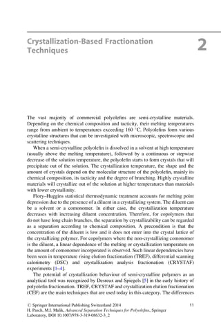 Crystallization-Based Fractionation
Techniques 2
The vast majority of commercial polyoleﬁns are semi-crystalline materials.
Depending on the chemical composition and tacticity, their melting temperatures
range from ambient to temperatures exceeding 160 
C. Polyoleﬁns form various
crystalline structures that can be investigated with microscopic, spectroscopic and
scattering techniques.
When a semi-crystalline polyoleﬁn is dissolved in a solvent at high temperature
(usually above the melting temperature), followed by a continuous or stepwise
decrease of the solution temperature, the polyoleﬁn starts to form crystals that will
precipitate out of the solution. The crystallization temperature, the shape and the
amount of crystals depend on the molecular structure of the polyoleﬁn, mainly its
chemical composition, its tacticity and the degree of branching. Highly crystalline
materials will crystallize out of the solution at higher temperatures than materials
with lower crystallinity.
Flory–Huggins statistical thermodynamic treatment accounts for melting point
depression due to the presence of a diluent in a crystallizing system. The diluent can
be a solvent or a comonomer. In either case, the crystallization temperature
decreases with increasing diluent concentration. Therefore, for copolymers that
do not have long chain branches, the separation by crystallizability can be regarded
as a separation according to chemical composition. A precondition is that the
concentration of the diluent is low and it does not enter into the crystal lattice of
the crystallizing polymer. For copolymers where the non-crystallizing comonomer
is the diluent, a linear dependence of the melting or crystallization temperature on
the amount of comonomer incorporated is observed. Such linear dependencies have
been seen in temperature rising elution fractionation (TREF), differential scanning
calorimetry (DSC) and crystallization analysis fractionation (CRYSTAF)
experiments [1–4].
The potential of crystallization behaviour of semi-crystalline polymers as an
analytical tool was recognized by Desreux and Spiegels [5] in the early history of
polyoleﬁn fractionation. TREF, CRYSTAF and crystallization elution fractionation
(CEF) are the main techniques that are used today in this category. The differences
# Springer International Publishing Switzerland 2014
H. Pasch, M.I. Malik, Advanced Separation Techniques for Polyoleﬁns, Springer
Laboratory, DOI 10.1007/978-3-319-08632-3_2
11
 