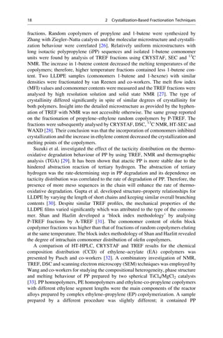 fractions. Random copolymers of propylene and 1-butene were synthesized by
Zhang with Ziegler–Natta catalysts and the molecular microstructure and crystalli-
zation behaviour were correlated [26]. Relatively uniform microstructures with
long isotactic polypropylene (iPP) sequences and isolated 1-butene comonomer
units were found by analysis of TREF fractions using CRYSTAF, SEC and 13
C
NMR. The increase in 1-butene content decreased the melting temperatures of the
copolymers; therefore, higher temperature fractions contained less 1-butene con-
tent. Two LLDPE samples (comonomers 1-butene and 1-hexene) with similar
densities were fractionated by van Reenen and co-workers. The melt ﬂow index
(MFI) values and comonomer contents were measured and the TREF fractions were
analysed by high resolution solution and solid state NMR [27]. The type of
crystallinity differed signiﬁcantly in spite of similar degrees of crystallinity for
both polymers. Insight into the detailed microstructure as provided by the hyphen-
ation of TREF with NMR was not accessible otherwise. The same group reported
on the fractionation of propylene–ethylene random copolymers by P-TREF. The
fractions were subsequently analysed by CRYSTAF, DSC, 13
C NMR, HT-SEC and
WAXD [28]. Their conclusion was that the incorporation of comonomers inhibited
crystallization and the increase in ethylene content decreased the crystallization and
melting points of the copolymers.
Suzuki et al. investigated the effect of the tacticity distribution on the thermo-
oxidative degradation behaviour of PP by using TREF, NMR and thermographic
analysis (TGA) [29]. It has been shown that atactic PP is more stable due to the
hindered abstraction reaction of tertiary hydrogen. The abstraction of tertiary
hydrogen was the rate-determining step in PP degradation and its dependence on
tacticity distribution was correlated to the rate of degradation of PP. Therefore, the
presence of more meso sequences in the chain will enhance the rate of thermo-
oxidative degradation. Gupta et al. developed structure–property relationships for
LLDPE by varying the length of short chains and keeping similar overall branching
contents [30]. Despite similar TREF proﬁles, the mechanical properties of the
LLDPE ﬁlms varied signiﬁcantly which was attributed to the type of the comono-
mer. Shan and Hazlitt developed a ‘block index methodology’ by analysing
P-TREF fractions by A-TREF [31]. The comonomer content of oleﬁn block
copolymer fractions was higher than that of fractions of random copolymers eluting
at the same temperature. The block index methodology of Shan and Hazlitt revealed
the degree of intrachain comonomer distribution of oleﬁn copolymers.
A comparison of HT-HPLC, CRYSTAF and TREF results for the chemical
composition distribution (CCD) of ethylene–acrylate (EA) copolymers was
presented by Pasch and co-workers [32]. A combinatory investigation of NMR,
TREF, DSC and scanning electron microscopy (SEM) techniques was employed by
Wang and co-workers for studying the compositional heterogeneity, phase structure
and melting behaviour of PP prepared by two spherical TiCl4/MgCl2 catalysts
[33]. PP homopolymers, PE homopolymers and ethylene-co-propylene copolymers
with different ethylene segment lengths were the main components of the reactor
alloys prepared by complex ethylene–propylene (EP) copolymerization. A sample
prepared by a different procedure was slightly different; it contained PP
18 2 Crystallization-Based Fractionation Techniques
 