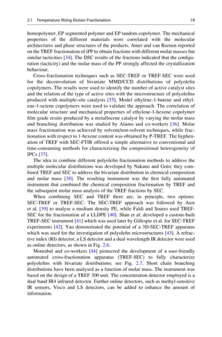 homopolymer, EP segmented polymer and EP random copolymer. The mechanical
properties of the different materials were correlated with the molecular
architectures and phase structures of the products. Amer and van Reenen reported
on the TREF fractionation of iPP to obtain fractions with different molar masses but
similar tacticities [34]. The DSC results of the fractions indicated that the conﬁgu-
ration (tacticity) and the molar mass of the PP strongly affected the crystallization
behaviour.
Cross-fractionation techniques such as SEC-TREF or TREF-SEC were used
for the deconvolution of bivariate MMD/CCD distributions of polyoleﬁn
copolymers. The results were used to identify the number of active catalyst sites
and the relation of the type of active sites with the microstructure of polyoleﬁns
produced with multiple-site catalysts [35]. Model ethylene-1-butene and ethyl-
ene-1-octene copolymers were used to validate the approach. The correlation of
molecular structure and mechanical properties of ethylene-1-hexene copolymer
ﬁlm grade resins produced by a metallocene catalyst by varying the molar mass
and branching distribution was studied by Alamo and co-workers [36]. Molar
mass fractionation was achieved by solvent/non-solvent techniques, while frac-
tionation with respect to 1-hexene content was obtained by P-TREF. The hyphen-
ation of TREF with SEC-FTIR offered a simple alternative to conventional and
time-consuming methods for characterizing the compositional heterogeneity of
IPCs [37].
The idea to combine different polyoleﬁn fractionation methods to address the
multiple molecular distributions was developed by Nakano and Goto; they com-
bined TREF and SEC to address the bivariate distribution in chemical composition
and molar mass [38]. The resulting instrument was the ﬁrst fully automated
instrument that combined the chemical composition fractionation by TREF and
the subsequent molar mass analysis of the TREF fractions by SEC.
When combining SEC and TREF there are, in principle, two options:
SEC-TREF or TREF-SEC. The SEC-TREF approach was followed by Aust
et al. [39] to analyse a medium density PE, while Faldi and Soares used TREF-
SEC for the fractionation of a LLDPE [40]. Shan et al. developed a custom-built
TREF-SEC instrument [41] which was used later by Gillespie et al. for SEC-TREF
experiments [42]. Yau demonstrated the potential of a 3D-SEC-TREF apparatus
which was used for the investigation of polyoleﬁn microstructures [43]. A refrac-
tive index (RI) detector, a LS detector and a dual wavelength IR detector were used
as online detectors, as shown in Fig. 2.6.
Monrabal and co-workers [44] pioneered the development of a user-friendly
automated cross-fractionation apparatus (TREF-SEC) to fully characterize
polyoleﬁns with bivariate distributions; see Fig. 2.7. Short chain branching
distributions have been analysed as a function of molar mass. The instrument was
based on the design of a TREF 300 unit. The concentration detector employed is a
dual band IR4 infrared detector. Further online detectors, such as methyl-sensitive
IR sensors, Visco and LS detectors, can be added to enhance the amount of
information.
2.1 Temperature Rising Elution Fractionation 19
 