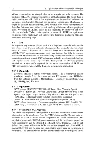 without compromising on strength, thus saving material and reducing costs. The
toughness of LLDPE opens new horizons of application areas. The major share in
global applications of LLDPE is ﬁlm applications that include food and non-food
packaging, shrink/stretch ﬁlm and non-packaging applications. Metallocene or
single-site catalysts revolutionized LLDPE research. New resins were synthesized
that allow faster and more stable operations along with improved downgauging of
ﬁlms. Processing of LLDPE grades is also facilitated by improved and more
effective methods. Today, major application areas of LLDPE are agricultural
greenhouse ﬁlms, multi-layer cast stretch ﬁlms, lamination packaging ﬁlms and
medium to heavy duty bags.
2.1.1.1 Aim
An important step in the development of new or improved materials is the correla-
tion of molecular structure and material properties. For molecular structure eluci-
dation of complex polyoleﬁns, TREF has been shown to be an invaluable tool. For
LLDPE, TREF fractionation produces copolymer fractions that differ in comono-
mer content. These fractions are then analysed by spectroscopic methods (chemical
composition, microstructure), SEC (molar mass) and calorimetric methods (melting
and crystallization behaviour) for the development of structure–property
correlations. A very useful approach is the online combination of TREF and
FTIR spectroscopy, which will be discussed in the present application.
2.1.1.2 Materials
• Polymers. Ethylene-1-octene copolymers: sample 1 is a commercial random
copolymer, sample 2 is a laboratory product. PE homopolymer (SRM1484a
from the National Institute of Standards and Technology, Gaithersburg, USA;
Mw 119.6 kg/mol). Eicosane
2.1.1.3 Equipment
• TREF system. CRYSTAF-TREF 200+ (Polymer Char, Valencia, Spain).
• Detector. FTIR ﬂow cell (Polymer Laboratories, Church Stretton, UK), 1 mm
optical path length, 70 μL volume, CaF2 windows. The cell was placed in a
TENSOR 27 FTIR spectrometer (Bruker, Rheinstetten, Germany).
• Solvent. TCB stabilized with 2,6-di-tert-butyl-4-methylphenol (BHT).
• TREF column temperature. Temperature gradient between 140 
C and 25 
C.
• TREF sample concentration. 40–150 mg in 20 mL TCB per reactor vessel.
2.1.1.4 Preparatory Investigations
One of the challenges that TREF presents is to extract quantitative compositional
information on the copolymers from the TREF elution proﬁle. The raw data are
presented as a plot of TREF elution temperature vs. eluate concentration. The
correlation between the TREF elution temperature and the copolymer composition
(wt% comonomer) can be obtained in different ways. Typically, a set of well
deﬁned copolymers with narrow CCDs and known compositions (from NMR) is
measured by TREF and the peak maximum elution temperature for each sample is
determined. This peak maximum elution temperature is then plotted against the wt
22 2 Crystallization-Based Fractionation Techniques
 