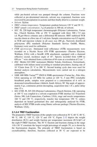 while pre-heated solvent was pumped through the column. Fractions were
collected at pre-determined intervals, solvent was evaporated, fractions were
recovered by precipitation in acetone and then ﬁnally dried to a constant weight.
• Solvent. Xylene
• TREF column temperature. Temperature gradient between 130 
C and 30 
C.
• TREF sample concentration. 3 g of polymer in 300 mL of solvent.
• SEC. PL 220 high temperature chromatograph (Polymer Laboratories, Varian
Inc., Church Stretton, UK) at 150 
C equipped with three 300 Â 7.5 mm
i.d. PLgel Olexis columns and a differential RI detector. BHT stabilized TCB
was the eluent at a ﬂow rate of 1 mL/min. Sample concentration was 0.5 mg/mL
in TCB and injection volume in all cases was 200 μL. Narrowly distributed
polystyrene (PS) standards (Polymer Standards Service GmbH, Mainz,
Germany) were used for calibration.
• FTIR spectroscopy. Attenuated total reﬂectance (ATR) measurements were
recorded on a Nicolet Nexus 670 FTIR spectrometer (Thermo Electron,
Waltham, USA) with a SensIR ATR attachment, equipped with a diamond
reﬂective crystal, incidence angle of 45
. Spectra recorded from 4,000 to
650 cmÀ1
were obtained from a collection of 64 scans at a resolution of 2 cmÀ1
.
• DSC. Mettler 822 DSC instrument (Mettler Toledo, Greifensee, Switzerland),
calibrated with indium metal according to standard procedures, heating rate of
10 
C/min from 25 
C to 200 
C. Second heating cycle data were used for
thermal analysis calculations. Measurements were carried out in a nitrogen
atmosphere.
• NMR. 600 MHz Varianunity
INOVA NMR spectrometer (Varian Inc., Palo Alto,
USA) operating at 125 MHz for carbon at 120 
C, 5 mm PFG switchable
broadband probe, samples were prepared to a concentration of 6 wt% in
deuterated tetrachloroethane (Aldrich, South Africa), 90
ﬂip angle of approxi-
mately 6 μs, continuous proton decoupling, acquisition time 1.8 s, pulse delay
time 15 s.
• SEC-FTIR. PL XT-220 (Polymer Laboratories, Church Stretton, UK) operating
at 140 
C was coupled to a solvent evaporation FTIR interface LC-Transform
(Series 300, Lab Connections, Carrboro, USA), stage and nozzle temperatures
160 
C and 150 
C, respectively, transfer line temperature 150 
C, solutes
deposited on heated germanium disc and subsequently analysed by FTIR,
analysis of SEC-FTIR results using Omnic software package (Thermo Electron,
Waltham, USA).
2.1.2.4 TREF Fractionation
The preparative TREF fractions of the sample were collected at 30 
C, 60 
C, 80 
C,
90 
C, 100 
C, 110 
C, 120 
C and 130 
C. Figure 2.12 depicts the weight
distribution (Wi%) and weight fraction per temperature increment (Wi%/ΔT) of
the eight P-TREF fractions. The 30 
C fraction and fractions eluting in the range
110–130 
C constitute the largest weight percentage of sample 3V, as is shown by
the fractionation diagram. The principle of TREF fractionation is based on
crystallizability; therefore, fractions collected at 30 
C are expected to be
2.1 Temperature Rising Elution Fractionation 27
 