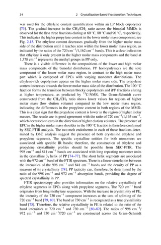 was used for the ethylene content quantiﬁcation within an EP block copolymer
[73]. The gradual increase in the CH3/CH2 ratio across the bimodal MMDs is
observed for the ﬁrst three fractions eluting at 60 
C, 80 
C and 90 
C, respectively.
This indicates the higher propylene content in the lower molar mass component; see
Fig. 2.15. The ethylene content decreases gradually from the higher molar mass
side of the distribution until it reaches zero within the lower molar mass region, as
indicated by the ratios of the 720 cmÀ1
/1,162 cmÀ1
bands. This is a clear indication
that ethylene is only present in the higher molar mass components and the band at
1,378 cmÀ1
represents the methyl groups in PP only.
There is a visible difference in the compositions of the lower and high molar
mass components of the bimodal distribution. PP homopolymers are the sole
component of the lower molar mass region, in contrast to the high molar mass
part which is composed of EPCs with varying monomer distributions. The
ethylene-rich copolymers appear on the higher molar mass side. The propylene
content increases towards the lower molar mass side of the distribution. The 100 
C
fraction forms the transition between blocky copolymers and iPP fractions eluting
at higher temperature, as predicted by 13
C-NMR. The Gram–Schmidt curve
constructed from the CH3/CH2 ratio shows lower values for regions of higher
molar mass (low elution volume) compared to the low molar mass region,
indicating the differences in the propylene content in both regions of the MMD.
This is a clear sign that the propylene content is lower in the region of higher molar
masses. The results are in good agreement with the ratio of 720 cmÀ1
/1,163 cmÀ1
,
which decreases to zero in the direction of higher elution volumes. The presence of
EPC in the higher molar mass shoulder in the 100 
C fraction is therefore conﬁrmed
by SEC-FTIR analysis. The two melt endotherms in each of these fractions deter-
mined by DSC analysis suggest the presence of both crystalline ethylene and
propylene segments. The speciﬁc crystalline entities for both monomers are
associated with speciﬁc IR bands; therefore, the construction of ethylene and
propylene crystallinity proﬁles should be possible from SEC-FTIR. The
998 cmÀ1
and 841 cmÀ1
bands are associated with long repeating monomer units
in the crystalline 31 helix of PP [74–77]. The short helix segments are associated
with the 972 cmÀ1
band of the FTIR spectrum. There is a linear correlation between
the intensities of the 998 cmÀ1
and 841 cmÀ1
bands and the density of PP as a
measure of its crystallinity [78]. PP tacticity can, therefore, be determined by the
ratio of the 998 cmÀ1
and 972 cmÀ1
absorption bands, providing the degree of
spectral crystallinity in PP.
FTIR spectroscopy also provides information on the relative crystallinity of
ethylene segments in EPCs along with propylene segments. The 720 cmÀ1
band
originates from long methylene sequences. With the increase in crystallinity of PE,
the intensity of the 730 cmÀ1
component increases at the cost of splitting of the
720 cmÀ1
band [79, 80]. The band at 730 cmÀ1
is recognized as a true crystallinity
band [75]. Therefore, the relative crystallinity in PE is related to the ratio of the
band intensities at 720 cmÀ1
and 730 cmÀ1
[80–82]. The ratios of 998 cmÀ1
/
972 cmÀ1
and 730 cmÀ1
/720 cmÀ1
are constructed across the Gram–Schmidt
34 2 Crystallization-Based Fractionation Techniques
 