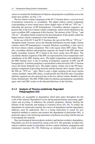 curves to examine the distribution of ethylene and propylene crystallinity across the
molar mass proﬁles; see Fig. 2.16.
The low elution volume component of the 60 
C fraction shows a very low level
of propylene isotacticity or crystallinity. The higher elution volume component
(corresponding to lower molar mass) shows higher ratios of 998 cmÀ1
/972 cmÀ1
,
indicating the presence of PP homopolymer. Crystalline ethylene sequences are
present only in the lower elution volume component, which can be identiﬁed as the
semi-crystalline EPC component of this fraction. The absence of the 730 cmÀ1
and
720 cmÀ1
absorption bands resulted in the discontinuation of this proﬁle within the
higher elution volume component of the distribution.
In the case of the 80 
C and 90 
C fractions, the ratio of the 998 cmÀ1
/972 cmÀ1
absorption bands increases across the bimodal distribution towards higher elution
volumes where PP homopolymer is located. Ethylene crystallinity is only seen in
the lower elution volume component. This is the region where EPC elutes. There-
fore, crystalline ethylene and propylene segments are found in the EPC phase and
highly crystalline isotactic PP is found in the lower molar mass PP phase. The
crystalline ethylene segments of the EPC are represented by lower temperature melt
endotherms in the DSC heating curve. The higher temperature melt endotherm in
the DSC heating curve is due to melting of propylene segments of EPC and PP
homopolymer. A uniform propylene concentration is detected in the 100 
C fraction
across the Gram–Schmidt curve. The higher elution volume end of the PP homo-
polymer component of preceding fractions and this fraction show similar values for
the 998 cmÀ1
/972 cmÀ1
ratio. There is only a slight variation at the lower elution
volume shoulder, where EPC elutes, as indicated by the CH3/CH2 ratio. Crystalline
ethylene segments are also detected only in the low elution volume shoulder of the
Gram–Schmidt plot. The SEC-FTIR results for ethylene and propylene crystallinity
agree well with DSC results on the thermal behaviour of the fractions.
2.1.3 Analysis of Thermo-oxidatively Degraded
Polypropylene [83]
Polyoleﬁns are susceptible to degradation which takes place throughout the life
cycle of the material. Degradation occurs during polymerization, processing, appli-
cation and recycling. It inﬂuences the polymer properties, thereby limiting the
lifetime of the materials and leading to economic losses [84, 85]. To reduce the
degradation of a particular material, the sources of degradation and the degradation
pathways must be understood. This is a strong motivation to search for new
analytical methods to analyse and monitor the degradation of polyoleﬁns [86]. A
particular aspect is the increasing importance of polymer recycling with the aim not
to downgrade the material.
One can distinguish between photo-oxidative and thermo-oxidative degradation.
Polyoleﬁns can also be attacked by strong acids [87]. The generally accepted free
radical oxidation model of polyoleﬁns involves radical initiation, propagation and
termination reactions [88, 89]. Following an initiation reaction, which usually
2.1 Temperature Rising Elution Fractionation 35
 