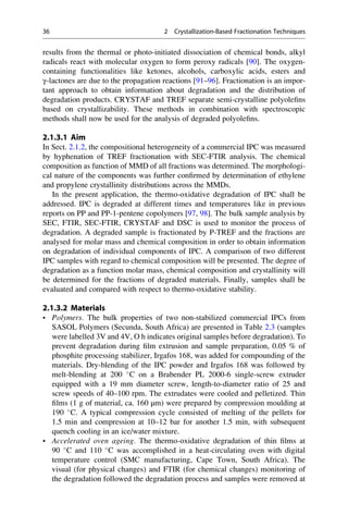 results from the thermal or photo-initiated dissociation of chemical bonds, alkyl
radicals react with molecular oxygen to form peroxy radicals [90]. The oxygen-
containing functionalities like ketones, alcohols, carboxylic acids, esters and
γ-lactones are due to the propagation reactions [91–96]. Fractionation is an impor-
tant approach to obtain information about degradation and the distribution of
degradation products. CRYSTAF and TREF separate semi-crystalline polyoleﬁns
based on crystallizability. These methods in combination with spectroscopic
methods shall now be used for the analysis of degraded polyoleﬁns.
2.1.3.1 Aim
In Sect. 2.1.2, the compositional heterogeneity of a commercial IPC was measured
by hyphenation of TREF fractionation with SEC-FTIR analysis. The chemical
composition as function of MMD of all fractions was determined. The morphologi-
cal nature of the components was further conﬁrmed by determination of ethylene
and propylene crystallinity distributions across the MMDs.
In the present application, the thermo-oxidative degradation of IPC shall be
addressed. IPC is degraded at different times and temperatures like in previous
reports on PP and PP-1-pentene copolymers [97, 98]. The bulk sample analysis by
SEC, FTIR, SEC-FTIR, CRYSTAF and DSC is used to monitor the process of
degradation. A degraded sample is fractionated by P-TREF and the fractions are
analysed for molar mass and chemical composition in order to obtain information
on degradation of individual components of IPC. A comparison of two different
IPC samples with regard to chemical composition will be presented. The degree of
degradation as a function molar mass, chemical composition and crystallinity will
be determined for the fractions of degraded materials. Finally, samples shall be
evaluated and compared with respect to thermo-oxidative stability.
2.1.3.2 Materials
• Polymers. The bulk properties of two non-stabilized commercial IPCs from
SASOL Polymers (Secunda, South Africa) are presented in Table 2.3 (samples
were labelled 3V and 4V, O h indicates original samples before degradation). To
prevent degradation during ﬁlm extrusion and sample preparation, 0.05 % of
phosphite processing stabilizer, Irgafos 168, was added for compounding of the
materials. Dry-blending of the IPC powder and Irgafos 168 was followed by
melt-blending at 200 
C on a Brabender PL 2000-6 single-screw extruder
equipped with a 19 mm diameter screw, length-to-diameter ratio of 25 and
screw speeds of 40–100 rpm. The extrudates were cooled and pelletized. Thin
ﬁlms (1 g of material, ca. 160 μm) were prepared by compression moulding at
190 
C. A typical compression cycle consisted of melting of the pellets for
1.5 min and compression at 10–12 bar for another 1.5 min, with subsequent
quench cooling in an ice/water mixture.
• Accelerated oven ageing. The thermo-oxidative degradation of thin ﬁlms at
90 
C and 110 
C was accomplished in a heat-circulating oven with digital
temperature control (SMC manufacturing, Cape Town, South Africa). The
visual (for physical changes) and FTIR (for chemical changes) monitoring of
the degradation followed the degradation process and samples were removed at
36 2 Crystallization-Based Fractionation Techniques
 
