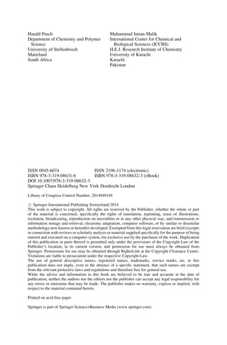 Harald Pasch
Department of Chemistry and Polymer
Science
University of Stellenbosch
Matieland
South Africa
Muhammad Imran Malik
International Center for Chemical and
Biological Sciences (ICCBS)
H.E.J. Research Institute of Chemistry
University of Karachi
Karachi
Pakistan
ISSN 0945-6074 ISSN 2196-1174 (electronic)
ISBN 978-3-319-08631-6 ISBN 978-3-319-08632-3 (eBook)
DOI 10.1007/978-3-319-08632-3
Springer Cham Heidelberg New York Dordrecht London
Library of Congress Control Number: 2014949149
# Springer International Publishing Switzerland 2014
This work is subject to copyright. All rights are reserved by the Publisher, whether the whole or part
of the material is concerned, speciﬁcally the rights of translation, reprinting, reuse of illustrations,
recitation, broadcasting, reproduction on microﬁlms or in any other physical way, and transmission or
information storage and retrieval, electronic adaptation, computer software, or by similar or dissimilar
methodology now known or hereafter developed. Exempted from this legal reservation are brief excerpts
in connection with reviews or scholarly analysis or material supplied speciﬁcally for the purpose of being
entered and executed on a computer system, for exclusive use by the purchaser of the work. Duplication
of this publication or parts thereof is permitted only under the provisions of the Copyright Law of the
Publisher’s location, in its current version, and permission for use must always be obtained from
Springer. Permissions for use may be obtained through RightsLink at the Copyright Clearance Center.
Violations are liable to prosecution under the respective Copyright Law.
The use of general descriptive names, registered names, trademarks, service marks, etc. in this
publication does not imply, even in the absence of a speciﬁc statement, that such names are exempt
from the relevant protective laws and regulations and therefore free for general use.
While the advice and information in this book are believed to be true and accurate at the date of
publication, neither the authors nor the editors nor the publisher can accept any legal responsibility for
any errors or omissions that may be made. The publisher makes no warranty, express or implied, with
respect to the material contained herein.
Printed on acid-free paper
Springer is part of Springer Science+Business Media (www.springer.com)
 