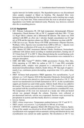 regular intervals for further analysis. The degradation process was discontinued
when samples snapped or ﬂaked on bending. The degraded ﬁlms were
homogenized by shredding the ﬁlm into small pieces and re-melting into a single
ﬁlm for a very brief time. Films removed from the oven at advanced stages of
degradation were brittle and shattered easily. Plasticity was, however, restored
after the re-moulding process.
2.1.3.3 Equipment
• SEC. Polymer Laboratories PL 220 high temperature chromatograph (Polymer
Laboratories, Church Stretton, UK) at 150 
C, equipped with three 300 Â 7.5 mm
i.d. PLgel Olexis columns and a differential RI detector. The eluent was TCB
stabilized with BHT, at a ﬂow rate 1 mL/min. Sample concentration was 0.5 mg/
mL in TCB and the injection volume was 200 μL. Calibration was done with PS.
• FTIR Spectroscopy. Nicolet Nexus 670 FTIR spectrometer (Thermo Electron,
Waltham, USA). Spectra were recorded from 4,000 to 650 cmÀ1
. Spectra were
obtained from a collection of 64 scans at a resolution of 2 cmÀ1
.
• DSC. Mettler 822 DSC instrument (Mettler Toledo, Greifensee, Switzerland),
calibrated with indium metal according to standard procedures, heating rate of
10 
C/min from 25 
C to 200 
C. Data obtained during the second heating cycle
were used for thermal analysis calculations. Measurements were conducted in a
nitrogen atmosphere.
• NMR. 600 MHz Varianunity
INOVA NMR spectrometer (Varian, Palo Alto,
USA) operating at 125 MHz for carbon at 120 
C, 5 mm PFG switchable
broadband probe, samples were prepared to a concentration of 6 wt% in
deuterated tetrachloroethane (Aldrich, South Africa), 90
ﬂip angle of approxi-
mately 6 μs, continuous proton decoupling, acquisition time 1.8 s, pulse delay
time 15 s.
• TREF. In-house built preparative TREF apparatus. For crystallization, 3 g of
polymer, ca. 2 wt% Irganox 1010 (Ciba Speciality Chemicals, Switzerland) and
300 mL of solvent were placed in a glass reactor and dissolved at 130 
C. The
reactor was transferred to an oil bath maintained at 130 
C. As the crystallization
support, pre-heated sea sand (white quartz; Aldrich, South Africa) was added to
the reactor. The reactor was cooled at the rate of 1 
C/h. A stainless steel column
was packed with the crystallized mixture and transferred to a modiﬁed GC oven.
The temperature of the oven was increased at a steady rate while pre-heated
solvent was pumped through the column. Fractions were collected at
pre-determined intervals, solvent was evaporated, fractions were recovered by
precipitation in acetone and then ﬁnally dried to a constant weight.
• Solvent. Xylene.
• TREF column temperature. Temperature gradient between 130 
C and 30 
C.
• TREF sample concentration. 3 g of polymer in 300 mL of solvent.
• CRYSTAF. CRYSTAF apparatus Model 200 (Polymer Char, Valencia, Spain).
20 mg of the sample was dissolved in 40 mL ODCB. Stainless steel reactors for
crystallization were equipped with an automatic stirring and ﬁltration device and
crystallization was carried out under agitation. The dissolution at 160 
C was
38 2 Crystallization-Based Fractionation Techniques
 