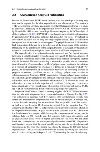2.2 Crystallization Analysis Fractionation
Besides all the merits of TREF, one of the important shortcomings is the very long
time that is required for the slow crystallization and elution steps. This makes a
TREF experiment a very time-consuming procedure that requires from a few hours
to a few days, depending on the experimental protocol. CRYSTAF was developed
by Monrabal in 1999 to overcome this problem and to speed up the CCD analysis of
oleﬁn copolymers [8, 101]. CRYSTAF is based on the same principles of separation
by crystallizability from dilute solutions but, instead of two steps—crystallization
and elution, it makes use of only one step—crystallization. This crystallization
takes place in a stirred vessel with no support. The polyoleﬁn sample is dissolved at
high temperature, followed by a slow decrease of the temperature of the solution.
Depending on the composition of the sample, fractions of different crystallizability
(chemical composition) precipitate out of solution at different temperatures.
The crystallization process is continuously monitored as a function of tempera-
ture using a suitable detector, typically a dual wavelength IR detector. Aliquots of
the polymer solution are analysed by the detector after ﬁltration through the internal
ﬁlter in the vessel. The detector reading is assumed to provide relative concentra-
tion information. Consequently, a proﬁle of polymer concentration in the solution
as a function of temperature is obtained; it is termed as a cumulative CRYSTAF
proﬁle. As the temperature of the solution is decreased, an increasing fraction of
polymer in solution crystallizes out and, accordingly, polymer concentration in
solution decreases. Similar to TREF, a correlation between polymer concentration
in solution at a given temperature and chemical composition is developed through a
calibration curve. Copolymer standards with narrow CCDs are used to create the
calibration curve for particular experimental conditions (cooling rate, comonomer
type, solvent, etc.). The typical means of obtaining polyoleﬁns with narrow CCDs
are P-TREF fractionation or direct synthesis using single-site catalysts.
Polymer Char (Valencia, Spain) is the only supplier of CRYSTAF instrumenta-
tion; the schematic diagram of their commercial version is illustrated in Fig. 2.25.
The instrument is equipped with ﬁve stainless steel crystallization vessels with
stirrers and a temperature programmable oven for parallel analysis. A nitrogen line,
a waste line and a sampling line with an inline ﬁlter are provided to all ﬁve vessels.
A dual wavelength online IR detector is connected to the sampling line. The
detector is also heated to 150 
C and polymer concentration in solution as a function
of temperature is measured. A good solvent for the polymers such as TCB is used
for dissolution of the sample, while keeping the concentration of the polymer in
solution between 0.1 mg/mL and 1.0 mg/mL. Interchain interactions and
co-crystallization could occur if higher concentrations are used. On the other
hand, low concentrations can lead to poor signal-to-noise ratio (SNR). Experience
and literature suggest that the most suitable stirring rate during dissolution and
stabilization is 200 rpm. The stirring rate should be reduced to 100 rpm during
crystallization. The Co-crystallization should be avoided by cooling at a very slow
rate. A typical cooling rate is kept at 0.1–0.2 
C/min during the crystallization step.
2.2 Crystallization Analysis Fractionation 47
 