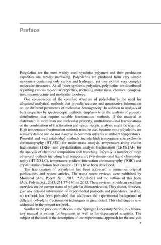 Preface
Polyoleﬁns are the most widely used synthetic polymers and their production
capacities are rapidly increasing. Polyoleﬁns are produced from very simple
monomers containing only carbon and hydrogen, yet they exhibit very complex
molecular structures. As all other synthetic polymers, polyoleﬁns are distributed
regarding various molecular properties, including molar mass, chemical composi-
tion, microstructure and molecular topology.
One consequence of the complex structure of polyoleﬁns is the need for
advanced analytical methods that provide accurate and quantitative information
on the different parameters of molecular heterogeneity. In addition to analysis of
bulk properties by spectroscopic methods, emphasis is on the analysis of property
distributions that require suitable fractionation methods. If the material is
distributed in more than one molecular property, multidimensional fractionations
or the combination of fractionation and spectroscopic analysis might be required.
High temperature fractionation methods must be used because most polyoleﬁns are
semi-crystalline and do not dissolve in common solvents at ambient temperatures.
Powerful and well established methods include high temperature size exclusion
chromatography (HT-SEC) for molar mass analysis, temperature rising elution
fractionation (TREF) and crystallization analysis fractionation (CRYSTAF) for
the analysis of chemical composition and branching. Recently, a number of more
advanced methods including high temperature two-dimensional liquid chromatog-
raphy (HT-2D-LC), temperature gradient interaction chromatography (TGIC) and
crystallization elution fractionation (CEF) have been developed.
The fractionation of polyoleﬁns has been addressed in numerous original
publications and review articles. The most recent reviews were published by
Monrabal (Adv. Polym. Sci., 2013, 257:203–51) and the authors of this book
(Adv. Polym. Sci., 2013, 251:77–140) in 2013. These reviews provide an excellent
overview on the current status of polyoleﬁn characterization. They do not, however,
give any detailed information on experimental protocols and procedures. To date,
no textbook has been published that addresses the experimental background of
different polyoleﬁn fractionation techniques in great detail. This challenge is now
addressed in the present textbook.
Similar to the previous textbooks in the Springer Laboratory Series, this labora-
tory manual is written for beginners as well as for experienced scientists. The
subject of the book is the description of the experimental approach for the analysis
v
 