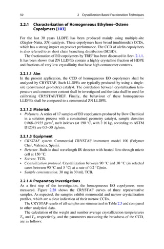 2.2.1 Characterization of Homogeneous Ethylene–Octene
Copolymers [103]
For the last 30 years LLDPE has been produced mainly using multiple-site
(Ziegler–Natta, ZN) catalysts. These copolymers have broad (multimodal) CCDs,
which has a strong impact on product performance. The CCD of oleﬁn copolymers
is also referred to as short chain branching distribution (SCBD).
The fractionation of EO copolymers by TREF has been discussed in Sect. 2.1.1.
It has been shown that ZN LLDPEs contain a highly crystalline fraction of HDPE
and fractions of very low crystallinity that have high comonomer contents.
2.2.1.1 Aim
In the present application, the CCD of homogeneous EO copolymers shall be
analysed by CRYSTAF. Such LLDPEs are typically produced by using a single-
site (constrained geometry) catalyst. The correlation between crystallization tem-
perature and comonomer content shall be investigated and the data shall be used for
calibrating CRYSTAF/TREF. Finally, the behaviour of these homogeneous
LLDPEs shall be compared to a commercial ZN LLDPE.
2.2.1.2 Materials
• Polymers. A series of 17 samples of EO copolymers produced by Dow Chemical
in a solution process with a constrained geometry catalyst, sample densities
0.868–0.935 g/cm3
, melt indexes (at 190 
C, with 2.16 kg, according to ASTM
D1238) are 0.5–30 dg/min.
2.2.1.3 Equipment
• CRYSTAF system. Commercial CRYSTAF instrument model 100 (Polymer
Char, Valencia, Spain).
• Detector. Built-in dual wavelength IR detector with heated ﬂow-through micro
cell at 150 
C.
• Solvent. TCB.
• Crystallization protocol. Crystallization between 90 
C and 30 
C (in selected
cases between 90 
C and 5 
C) at a rate of 0.2 
C/min.
• Sample concentration. 30 mg in 30 mL TCB.
2.2.1.4 Preparatory Investigations
As a ﬁrst step of the investigation, the homogeneous EO copolymers were
measured. Figure 2.28 shows the CRYSTAF curves of three representative
samples. As expected, the samples exhibit monomodal and narrow crystallization
proﬁles, which are a clear indication of their narrow CCDs.
The CRYSTAF results of all samples are summarized in Table 2.5 and compared
to other analytical data.
The calculation of the weight and number average crystallization temperatures
Tw and Tn, respectively, and the parameters measuring the broadness of the CCD,
are as follows:
50 2 Crystallization-Based Fractionation Techniques
 