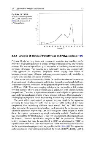 2.2.2 Analysis of Blends of Polyethylene and Polypropylene [104]
Polymer blends are very important commercial materials that combine useful
properties of different polymers in a single product without involving any chemical
reaction. The approach provides a good alternative to developing new tailor-made
polymeric structures. The blending is a particularly feasible and commercially
viable approach for polyoleﬁns. Polyoleﬁn blends ranging from blends of
homopolymers to blends of homo- and copolymers are commercially available to
achieve some selected application properties.
There are no universal methods available for the identiﬁcation and quantitative
determination of blend components and this is a demanding analytical challenge.
The most widely used techniques for this purpose are spectroscopic techniques such
as FTIR and NMR. These are averaging techniques; they are unable to differentiate
between mixtures of two homopolymers and a copolymer with similar chemical
compositions. Therefore, a separation step is often required prior to spectroscopic
analysis for proper characterization of these complex polymers. This is particularly
challenging for polyoleﬁn blends because they dissolve only at high temperatures.
The most widely used method to separate polymer blends is the separation
according to molar mass by SEC. This is only a viable method if the blend
components have sufﬁciently different molar masses. DSC or TREF provide
other approaches for compositional analysis by determining the melting and crys-
tallization behaviour, respectively. DSC is advantageous in the analysis of blends
due to the required equipment being simple and widely available. Another advan-
tage of using DSC for blend analysis is that very small amounts of components can
be detected. However, quantitative analysis by DSC is problematic. Thermal
history problems that must be considered in DSC are eliminated in TREF as
crystallization takes place from dilute solutions. TREF has been successfully used
for the separation of copolymers and polymer blends [16, 105–109]. The separation
and quantiﬁcation of different components of the blends of HDPE, LDPE, LLDPE
Fig. 2.30 CRYSTAF
analysis of a heterogeneous
ZN LLDPE (reprinted from
[103] with permission of
J. Wiley  Sons)
2.2 Crystallization Analysis Fractionation 53
 