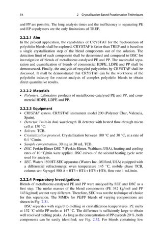 and PP are possible. The long analysis times and the inefﬁciency in separating PE
and EP copolymers are the only limitations of TREF.
2.2.2.1 Aim
In the present application, the capabilities of CRYSTAF for the fractionation of
polyoleﬁn blends shall be explored. CRYSTAF is faster than TREF and is based on
a single crystallization step of the blend components out of the solution. The
detection limit of each component shall be determined and compared to DSC for
investigation of blends of metallocene-catalysed PE and PP. The successful sepa-
ration and quantiﬁcation of blends of commercial HDPE, LDPE and PP shall be
demonstrated. Finally, the analysis of recycled polyoleﬁns by CRYSTAF shall be
discussed. It shall be demonstrated that CRYSTAF can be the workhorse of the
polyoleﬁn industry for routine analysis of complex polyoleﬁn blends to obtain
direct quantitative results.
2.2.2.2 Materials
• Polymers. Laboratory products of metallocene-catalysed PE and PP, and com-
mercial HDPE, LDPE and PP.
2.2.2.3 Equipment
• CRYSTAF system. CRYSTAF instrument model 200 (Polymer Char, Valencia,
Spain).
• Detector. Built-in dual wavelength IR detector with heated ﬂow-through micro
cell at 150 
C.
• Solvent. TCB.
• Crystallization protocol. Crystallization between 100 
C and 30 
C, at a rate of
0.1 
C/min.
• Sample concentration. 30 mg in 30 mL TCB.
• DSC. Perkin-Elmer DSC 7 (Perkin-Elmer, Waltham, USA), heating and cooling
rates of 10 
C/min were applied. DSC curves of the second heating cycle were
used for analysis.
• SEC. Waters 150 HT-SEC apparatus (Waters Inc., Milford, USA) equipped with
a differential refractometer, oven temperature 145 
C, mobile phase TCB,
column set: Styragel 500 A˚ + HT3 + HT4 + HT5 + HT6, ﬂow rate 1 mL/min.
2.2.2.4 Preparatory Investigations
Blends of metallocene-catalysed PE and PP were analysed by SEC and DSC as a
ﬁrst step. The molar masses of the blend components (PE 342 kg/mol and PP
143 kg/mol) are not very different. Therefore, SEC was not the technique of choice
for this separation. The MMDs for PE/PP blends of varying compositions are
shown in Fig. 2.31.
DSC separates with regard to melting or crystallization temperatures. PE melts
at 132 
C while PP melts at 147 
C. The difference is sufﬁciently large to obtain
well resolved melting peaks. As long as the concentration of PP exceeds 20 %, both
components can be easily identiﬁed; see Fig. 2.32. For blends containing low
54 2 Crystallization-Based Fractionation Techniques
 