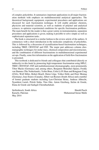 of complex polyoleﬁns. It summarizes important applications in all major fraction-
ation methods with emphasis on multidimensional analytical approaches. The
theoretical background, equipment, experimental procedures and applications are
discussed for each fractionation technique. It will enable polymer chemists,
physicists and material scientists, as well as students of polymer and analytical
sciences, to optimize experimental conditions for speciﬁc fractionation problems.
The main beneﬁt for the reader is that a great variety in instrumentation, separation
procedures and applications is given, making it possible to solve simple as well as
sophisticated separation tasks.
The book is structured in a similar fashion to the review article of the authors. It
commences with a short introduction to the molecular complexity of polyoleﬁns.
This is followed by a discussion of crystallization-based fractionation techniques,
including TREF, CRYSTAF and CEF. The major part addresses column chro-
matographic techniques for molar mass, chemical composition and microstructure,
and the combination of different fractionations in multidimensional experimental
set-ups. Finally, some ﬁrst information on the application of ﬁeld-ﬂow fractionation
is presented.
This textbook is dedicated to friends and colleagues that contributed (directly or
indirectly) to this book by pioneering high temperature fractionation using HPLC,
TREF, CRYSTAF, CEF and multidimensional chromatography, most prominently
Tibor Macko (Germany) and, among others, Benjamin Monrabal (Spain), Freddy
van Damme (The Netherlands), Yeﬁm Brun, Colin Li Pi Shan and Rongjuan Cong
(USA), Wolf Hiller, Robert Bruell, Dieter Lilge, Volker Dolle and Peter Montag
(Germany), Joao Soares (Canada), Albert van Reenen (South Africa) and a number
of former graduate students including Lars-Christian Heinz, Andreas Albrecht,
Nyambeni Luruli, Pritish Sinha, Tino Otte, Anton Ginzburg, Stefan de Goede,
Elana de Goede and Sadiqali Cheruthazhekatt.
Stellenbosch, South Africa Harald Pasch
Karachi, Pakistan Muhammad Imran Malik
May 2014
vi Preface
 