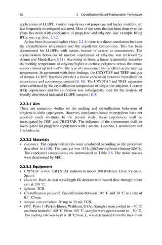 applications of LLDPE, random copolymers of propylene and higher α-oleﬁns are
less frequently investigated and used. Most of the work that has been done over the
years has dealt with copolymers of propylene and ethylene, one example being
IPCs; see, e.g. Sect. 2.1.2.
As has been discussed earlier (Sect. 2.2.1) there is a direct correlation between
the crystallization temperature and the copolymer composition. This has been
documented for LLDPEs with butene, hexene or octene as comonomers. The
crystallization behaviour of random copolymers of ethylene was reviewed by
Alamo and Mandelkern [111]. According to them, a linear relationship describes
the melting temperature of ethylene/higher α-oleﬁn copolymers versus the como-
nomer content up to 4 mol%. The type of comonomer has no effect on the melting
temperature. In agreement with these ﬁndings, the CRYSTAF and TREF analysis
of narrow LLDPE fractions revealed a linear correlation between crystallization
temperature and comonomer content [8, 16]. The CRYSTAF and TREF apparatus
were calibrated by the crystallization temperature of single-site ethylene-1-octene
(EO) copolymers and the calibration was subsequently used for the analysis of
broadly distributed industrial LLDPE samples [103].
2.2.3.1 Aim
There are numerous studies on the melting and crystallization behaviour of
ethylene-α-oleﬁn copolymers. However, copolymers based on propylene have not
received much attention. In the present study, these copolymers shall be
investigated by DSC and CRYSTAF. The inﬂuence of the comonomer shall be
investigated for propylene copolymers with 1-octene, 1-decene, 1-tetradecene and
1-octadecene.
2.2.3.2 Materials
• Polymers. The copolymerizations were conducted according to the procedure
described in [110]. The catalyst was (CH3)2Si(2-methylbenz[e]indenyl)ZrCl2.
The copolymer compositions are summarized in Table 2.6. The molar masses
were determined by SEC.
2.2.3.3 Equipment
• CRYSTAF system. CRYSTAF instrument model 200 (Polymer Char, Valencia,
Spain).
• Detector. Built-in dual wavelength IR detector with heated ﬂow-through micro
cell at 150 
C.
• Solvent. TCB.
• Crystallization protocol. Crystallization between 100 
C and 30 
C at a rate of
0.1 
C/min.
• Sample concentration. 20 mg in 30 mL TCB.
• DSC. Pyris 1 (Perkin-Elmer, Waltham, USA). Samples were cooled to À50 
C
and then heated to 180 
C. From 180 
C, samples were again cooled to À50 
C.
The cooling rate was kept at 10 
C/min. Tc was determined from the maximum
60 2 Crystallization-Based Fractionation Techniques
 