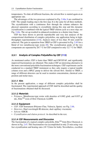 temperatures. To elute all different fractions, the solvent ﬂow is started again at an
appropriate rate.
The advantages of the two processes explained in Fig. 2.44a, b are combined in
CEF. The sample loading step is the ﬁrst step. It is the same for all three methods.
The crystallization with a continuous ﬂow through the column enhances the
physical separation according to crystallinity during this step and this dynamic
crystallization is combined with the typical TREF elution cycle as a next step; see
Fig. 2.44c. The set-up resulted in enhanced resolution in a shorter time frame.
CEF has been shown to provide reproducible and very fast analyses of the
compositional distribution of complex polyoleﬁns, one application being in high-
throughput experimentation [114]. Analysis times of less than 30 min could be
achieved. The gain in separation from TREF to CEF is presented in Fig. 2.45 for a
blend of two metallocene-type resins [9]. The crystallization peaks of the two
components are separated by 20.7 
C for CEF compared to only 12.7 
C for TREF.
2.3.1 Analysis of Complex Polyolefins by CEF [113]
As mentioned earlier, CEF is faster than TREF and CRYSTAF, and signiﬁcantly
improved fractionations are obtained. This makes CEF an interesting alternative to
the more conventional polyoleﬁn fractionation techniques. CEF experiments can be
conducted in a standard TREF instrument as they only require a typical tunable
column oven and a HPLC pump to deliver the solvent ﬂow. Similar to TREF, a
range of different detectors can be used to monitor concentration, chemical com-
position and molar mass.
2.3.1.1 Aim
In the present application, a range of different complex polyoleﬁns shall be
fractionated. The experimental approach of CEF shall be described and the quality
of fractionations obtained shall be discussed.
2.3.1.2 Materials
• Polymers. Metallocene-type resins with densities of 0.902 g/mL and 0.937 g/
mL, EliteTM
resin of Dow Chemical, LLDPE
2.3.1.3 Equipment
• CEF. CEF Instrument (Polymer Char, Valencia, Spain); see Fig. 2.46.
• Detectors. Dual wavelength IR detector, dual capillary viscometer.
• Solvent. ODCB.
• Crystallization and elution protocol. As described in the text.
2.3.1.4 CEF Measurements and Discussion
The fractionation of a typical complex polyoleﬁn, EliteTM
from Dow Chemical, is
shown in Fig. 2.47. This fractionation was accomplished in only 23 min using very
fast crystallization and heating rates (10 
C/min for both). Nevertheless, excellent
2.3 Crystallization Elution Fractionation 67
 