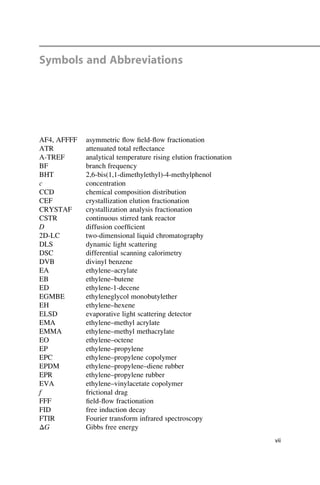 Symbols and Abbreviations
AF4, AFFFF asymmetric ﬂow ﬁeld-ﬂow fractionation
ATR attenuated total reﬂectance
A-TREF analytical temperature rising elution fractionation
BF branch frequency
BHT 2,6-bis(1,1-dimethylethyl)-4-methylphenol
c concentration
CCD chemical composition distribution
CEF crystallization elution fractionation
CRYSTAF crystallization analysis fractionation
CSTR continuous stirred tank reactor
D diffusion coefﬁcient
2D-LC two-dimensional liquid chromatography
DLS dynamic light scattering
DSC differential scanning calorimetry
DVB divinyl benzene
EA ethylene–acrylate
EB ethylene–butene
ED ethylene-1-decene
EGMBE ethyleneglycol monobutylether
EH ethylene–hexene
ELSD evaporative light scattering detector
EMA ethylene–methyl acrylate
EMMA ethylene–methyl methacrylate
EO ethylene–octene
EP ethylene–propylene
EPC ethylene–propylene copolymer
EPDM ethylene–propylene–diene rubber
EPR ethylene–propylene rubber
EVA ethylene–vinylacetate copolymer
f frictional drag
FFF ﬁeld-ﬂow fractionation
FID free induction decay
FTIR Fourier transform infrared spectroscopy
ΔG Gibbs free energy
vii
 
