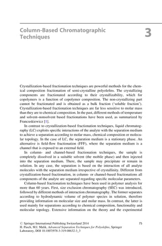 Column-Based Chromatographic
Techniques 3
Crystallization-based fractionation techniques are powerful methods for the chem-
ical composition fractionation of semi-crystalline polyoleﬁns. The crystallizing
components are fractionated according to their crystallizability, which for
copolymers is a function of copolymer composition. The non-crystallizing part
cannot be fractionated and is obtained as a bulk fraction (‘soluble fraction’).
Crystallization-based fractionation techniques are far less sensitive to molar mass
than they are to chemical composition. In the past, different methods of temperature
and solvent–nonsolvent based fractionations have been used, as summarized by
Francuskiewicz [1].
In contrast to crystallization-based fractionation techniques, liquid chromatog-
raphy (LC) exploits speciﬁc interactions of the analyte with the separation medium
to achieve a separation according to molar mass, chemical composition or molecu-
lar topology. In the case of LC, the separation medium is a stationary phase. An
alternative is ﬁeld-ﬂow fractionation (FFF), where the separation medium is a
channel that is exposed to an external ﬁeld.
In column- and channel-based fractionation techniques, the sample is
completely dissolved in a suitable solvent (the mobile phase) and then injected
into the separation medium. There, the sample may precipitate or remain in
solution. In any case, the separation is based on the interaction of all analyte
molecules with the separation medium irrespective of crystallinity. Different from
crystallization-based fractionation, in column- or channel-based fractionations all
components of the analyte are separated regarding speciﬁc molecular parameters.
Column-based fractionation techniques have been used in polymer analysis for
more than 60 years. First, size exclusion chromatography (SEC) was introduced,
followed by different methods of interaction chromatography. The former separates
according to hydrodynamic volume of polymer species in solution, therefore
providing information on molecular size and molar mass. In contrast, the latter is
used mainly for separations according to chemical composition, functionality and
molecular topology. Extensive information on the theory and the experimental
# Springer International Publishing Switzerland 2014
H. Pasch, M.I. Malik, Advanced Separation Techniques for Polyoleﬁns, Springer
Laboratory, DOI 10.1007/978-3-319-08632-3_3
75
 