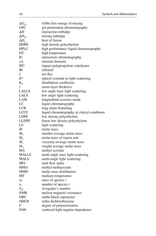 ΔGm Gibbs free energy of mixing
GPC gel permeation chromatography
ΔH interaction enthalpy
ΔHm mixing enthalpy
ΔHu heat of fusion
HDPE high density polyethylene
HPLC high performance liquid chromatography
HT high temperature
IC interaction chromatography
i.d. internal diameter
IPC impact polypropylene copolymer
IR infrared
J net ﬂux
K* optical constant in light scattering
Kd distribution coefﬁcient
l mean layer thickness
LALLS low angle laser light scattering
LALS low angle light scattering
LAM longitudinal acoustic mode
LC liquid chromatography
LCB long chain branching
LCCC liquid chromatography at critical conditions
LDPE low density polyethylene
LLDPE linear low density polyethylene
LS light scattering
M molar mass
Mn number-average molar mass
Mo molar mass of repeat unit
Mv viscosity-average molar mass
Mw weight-average molar mass
MA methyl acrylate
MALLS multi-angle laser light scattering
MALS multi-angle light scattering
MFI melt ﬂow index
MMA methyl methacrylate
MMD molar mass distribution
MT medium temperature
mi mass of species i
ni number of species i
NA Avogadro’s number
NMR nuclear magnetic resonance
OBC oleﬁn block copolymer
ODCB ortho-dichlorobenzene
P degree of polymerization
P(Θ) scattered light angular dependence
viii Symbols and Abbreviations
 
