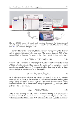 In an LS detector, the scattered light of a laser beam passing through the detector
cell is measured at angles other than zero. The (excess) intensity R(θ) of the
scattered light at the angle θ is related to the weight average of molar mass, Mw:
K * c = R Θð Þ ¼ 1=MwP Θð Þ½ Š þ 2A2c ð3:1Þ
wherein c is the concentration of the polymer, A2 is the second virial coefﬁcient and
P(θ) describes the scattered light angular dependence. K* is an optical constant
containing Avogadro’s number NA, the wavelength λ0, the refractive index n0 of the
solvent and the RI increment dn/dc of the sample:
K * ¼ 4π2
n0
2
dn=dcð Þ2
= λ4
0NA
À Á
ð3:2Þ
Mw is obtained from the intercept at θ ¼ 0 and the radius of gyration (Rg) from the
slope in a plot of K*c/R(θ) versus sin2
(θ/2). Since the concentration of the injected
sample is kept rather low, A2 can be neglected. Thus, the molar mass at each elution
volume increment can be determined if the optical properties (n0 and dn/dc) of the
polymer solution are known.
Mw,i ¼ R Θð Þi= K * P Θð Þici ð3:3Þ
P(Θ) is close to unity and Mw,i can be calculated directly if a low-angle LS
instrument is used. The mean square radius of gyration  Rg
2
 at each elution
volume can also be obtained from P(Θ) in the case of a multi-angle LS instrument:
Fig. 3.1 HT-SEC system with built-in dual wavelength IR detector for concentration and
chemical composition detection; system can be coupled to external MALLS detector (taken
from [11] with permission of Polymer Char)
3.1 Multidetector Size Exclusion Chromatography 79
 