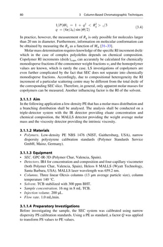 1=P Θð Þi ¼ 1 þ q2
 R2
g  i=3
q ¼ 4π=λ0ð Þ sin Θ=2ð Þ
ð3:4Þ
In practice, however, the measurement of Rg is only possible for molecules larger
than 20 nm in diameter. Furthermore, information on molecular conformation can
be obtained by measuring the Rg as a function of Mw [31–33].
Molar mass determination requires knowledge of the speciﬁc RI increment dn/dc
which in the case of complex polyoleﬁns depends on chemical composition.
Copolymer RI increments (dn/dc)copo can accurately be calculated for chemically
monodisperse fractions if the comonomer weight fractions wi and the homopolymer
values are known, which is rarely the case. LS investigations of copolymers are
even further complicated by the fact that SEC does not separate into chemically
monodisperse fractions. Accordingly, due to compositional heterogeneity the RI
increment of a particular scattering centre may be different from the total dn/dc of
the corresponding SEC slice. Therefore, in general, only apparent molar masses for
copolymers can be measured. Another inﬂuencing factor is the RI of the solvent.
3.1.1.1 Aim
In the following application a low-density PE that has a molar mass distribution and
a branching distribution shall be analysed. The analysis shall be conducted on a
triple-detector system with the IR detector providing eluate concentration and
chemical composition, the MALLS detector providing the weight average molar
mass and the viscosity detector providing the intrinsic viscosity.
3.1.1.2 Materials
• Polymers. Low-density PE NBS 1476 (NIST, Gaithersburg, USA), narrow
dispersity polystyrene calibration standards (Polymer Standards Service
GmbH, Mainz, Germany).
3.1.1.3 Equipment
• SEC. GPC-IR-3D (Polymer Char, Valencia, Spain).
• Detectors. IR4 for concentration and composition and four-capillary viscometer
(both Polymer Char, Valencia, Spain), Heleos 8 MALLS (Wyatt Technology,
Santa Barbara, USA). MALLS laser wavelength was 659.2 nm.
• Columns. Three linear Olexis columns (13 μm average particle size), column
temperature 140 
C.
• Solvent. TCB stabilized with 300 ppm BHT.
• Sample concentration. 16 mg in 8 mL TCB.
• Injection volume. 200 μL.
• Flow rate. 1.0 mL/min.
3.1.1.4 Preparatory Investigations
Before investigating the sample, the SEC system was calibrated using narrow
dispersity PS calibration standards. Using a PE as standard, a factor Q was applied
to transform PS values to PE values.
80 3 Column-Based Chromatographic Techniques
 