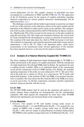 several publications [43–47]. The complex structure of polyoleﬁns has been
investigated by a combination of TREF and SEC-FTIR [48, 49]. The application
of the LC-Transform system for the analysis of complex polyoleﬁns regarding
chemical composition by solvent gradient interaction chromatography will be
addressed in Sect. 3.2.1.
The challenges associated with the further improvement in sensitivity are related
to the loss of IR sensitivity in the reﬂectance mirrors of the optics module and the
deposition of the efﬂuents in rather narrow tracks on the substrate. The conﬁgura-
tion of the recently commercialized DiscovIR-LCTM interface by Spectra Analysis
Inc. (Marlborough, MA, USA) accounts for the energy loss in the optics module by
using IR microscopy [50]. This single unit instrument eliminates the solvent from
LC eluate and deposits the chromatogram as a track as a function of retention time.
The scanning of the track takes place by a built-in FTIR microscope in real time.
The oxidation of compounds is prevented by deposition under high vacuum and low
temperatures (À140 to 100 
C). ZnSe is the deposition matrix, which allows
measurements in the transmission mode. Several applications of this interface
have been reported; however, so far none for the analysis of polyoleﬁns.
3.1.3 Analysis of a Polymer Blend by Coupled SEC-1
H NMR [51]
The direct coupling of high-temperature liquid chromatography to 1
H NMR is a
further advancement in the analysis of complex polyoleﬁns. With the introduction
of a high-temperature ﬂow-through NMR probe by Bruker, the equipment for such
a coupling became available. Hiller et al. elaborated details of the experimental
set-up and the construction of the LC-NMR interface [51]. Brieﬂy, the workable
operating temperature of the probe was now enhanced to 150 
C. The active ﬂow
cell in the probe has a volume of 120 μL. It is a dual inverse 1
H/13
C probe with
pulsed ﬁeld gradients. At the interface of SEC and NMR, a two-position stop-ﬂow
valve is mounted. The valve directs the ﬂow from the SEC to the NMR or to waste,
as can be seen in Fig. 3.6. On-ﬂow experiments, automatic stop-ﬂow experiments
and time slicing are possible with this set-up.
3.1.3.1 Aim
The HT-SEC-NMR method shall be used for the separation and analysis of a
ternary polymer blend comprising two homopolymers and the corresponding
copolymer. SEC shall separate the components by molar mass while 1
H-NMR
shall provide identiﬁcation and structural details of the components.
3.1.3.2 Materials
• Polymers. Two samples of PE with number average molar masses of
1,100 g/mol (Mw/Mn ¼ 1.1) and 60,000 g/mol (Mw/Mn ¼ 1.5), respectively, one
sample of PMMA with a number average molar mass of 263,000 g/mol
(Mw/Mn ¼ 1.06), and one sample of poly[(ethylene)-co-(methyl methacrylate)]
(PE-PMMA) with a number average molar mass of 10,600 g/mol (Mw/Mn ¼ 2.3).
3.1 Multidetector Size Exclusion Chromatography 85
 