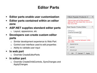 Editor Parts
 Editor parts enable user customization
 Editor parts contained within an editor
zone
 ASP.NET supplies standard editor parts
 Layout, appearance, etc
 Developers can create custom editor
parts
 Similar development experience to Web Part
 Control over interface used to edit properties
 Ability to validate user input
 In web part
 Override CreateEditorParts
 In editor part
 Override CreateChildControls, SyncChanges and
ApplyChanges
 