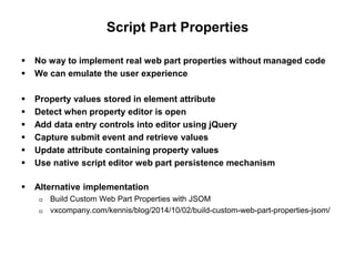 Script Part Properties
 No way to implement real web part properties without managed code
 We can emulate the user experience
 Property values stored in element attribute
 Detect when property editor is open
 Add data entry controls into editor using jQuery
 Capture submit event and retrieve values
 Update attribute containing property values
 Use native script editor web part persistence mechanism
 Alternative implementation
 Build Custom Web Part Properties with JSOM
 vxcompany.com/kennis/blog/2014/10/02/build-custom-web-part-properties-jsom/
 