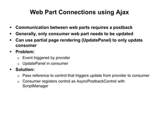 Web Part Connections using Ajax
 Communication between web parts requires a postback
 Generally, only consumer web part needs to be updated
 Can use partial page rendering (UpdatePanel) to only update
consumer
 Problem:
 Event triggered by provider
 UpdatePanel in consumer
 Solution:
 Pass reference to control that triggers update from provider to consumer
 Consumer registers control as AsyncPostbackControl with
ScriptManager
 